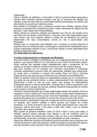 organização.
Como o desafio de satisfazer o consumidor é diário é possível utilizar pesquisas e
estudos para encontrar soluções simples, que vão ao encontro dos desejos dos
clientes, já que do outro lado os concorrentes estarão preocupados em afirmar que
não fizeram a sua parte por culpa dos outros.
Mas também é necessário que a empresa conheça seus clientes, apenas ofertar
produtos ou serviços não é suficiente quando o maior interessado em adquirí-los não
percebe o valor naquilo que é disponibilizado.
Desta maneira as empresas acabam por descobrir que não há uma receita única
para lidar com os clientes, concorrentes e o mercado, pois cada organização possui
uma cultura, traz seus próprios valores e acaba por se relacionar de maneira
diferenciada com seus consumidores, criando ou não a oportunidade para
fidelização.
Sempre que um consumidor está satisfeito com o produto ou serviço adquirido é
possível iniciar um relacionamento ou prolongá-lo, mas também é interessante que a
própria organização entenda o que o consumidor deseja e tenha capacidade para
atendê-lo adequadamente.
Por Rafael Mauricio Menshhein

A cultura organizacional e a integração em Marketing
Uma das maiores vantagens competitivas que uma organização pode ter é ser ela
própria, o que parece difícil em um momento em que muitos concorrentes surgem,
idéias criativas são copiadas quase imediatamente após o lançamento de um
produto ou serviço e a falta de conhecimento toma conta de muitas empresas.
Mas para competir em um mercado com inúmeros concorrentes é necessário
conhecer exatamente os pontos fortes da organização, trabalhar para desenvolvê-
los ainda mais e minimizar o impacto dos pontos fracos em toda a estrutura
organizacional, mas são poucas as empresas que conhecem-se profundamente.
Então os desafios iniciais de todas as organizações passam por um conhecimento
que parte de seu ambiente interno, a cultura organizacional é tão importante que
determinará o êxito ou não de suas ações, pois quando os colaboradores
conseguem aplicar os valores diariamente, enxergar que a visão é alcançável e que
a missão é como o sangue da empresa, poderão realmente compreender os motivos
que os levam a produzir diariamente.
Também é possível perceber que muitas organizações deixam de trabalhar de forma
integrada, e como o próprio ser humano tende a fazer muitas coisas isoladamente é
provável que esta cultura tenha que ser muito bem trabalhada, para que as próprias
pessoas descubram que um produto ou serviço não é fruto de uma única mente.
Desta maneira é interessante notar que as pessoas afirmam não gostar de trabalhar
em equipes, pois existem conflitos e idéias opostas que surgem em muitos
momentos, e o ponto principal é que em uma equipe cada pessoa tem o seu foco
individual, está lá para fazer a sua parte e nada mais, então o que os demais
produzem não é sequer lembrado.
Mas quando as pessoas trabalham como um time o foco é único para todos, o
trabalho conjunto aponta soluções mais rápidas e cria um ambiente onde as
respostas transitam de pessoa para pessoa, cada um traz a sua habilidade para
complementar os demais, e enxerga a sua participação em todo o processo.
Diante das diferentes culturas encontradas é possível perceber que as pessoas nem
sempre conhecem a cultura da empresa, acham que todas as empresas são iguais e
que não precisam evoluir, gerando cada vez mais conflitos desnecessários.

                                                                            705
 
