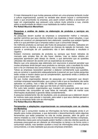 O mais interessante é que muitas pessoas entram em uma empresa tentando mudar
a cultura organizacional, quando na verdade elas devem buscar o conhecimento
sobre o que encontrarão na empresa, pois assim evitam conflitos e encontram um
lugar em organizações que possuam uma cultura muito próxima a sua, criando
assim a oportunidade de utilizar a sua habilidade da melhor maneira.
Por Rafael Mauricio Menshhein

Pesquisas e análise de dados na elaboração de produtos e serviços em
Marketing
As pesquisas devem auxiliar as empresas a compreender melhor o mercado,
apontar caminhos que seus clientes indicam nas respostas e trazer soluções, o que
implica em construir um planejamento bem elaborado, questões que estejam ligadas
entre si e que permitam que a empresa saiba o que o consumidor deseja.
Os melhores produtos ou serviços são frutos de pesquisas e estudos, realizados em
parceria com os clientes, e que reduzem as chances de rejeição do mercado, mas
quando a construção de um questionário não é bem elaborada o resultado é
negativo.
Existem inúmeros exemplos de produtos ou serviços que foram retirados do
mercado pelo simples fato de não haver clientes, mas os dados obtidos em
pesquisas apontavam pelo desejo do cliente, o que demonstra que as questões
utilizadas não estavam de acordo com as expectativas da empresa.
Mesmo que uma pesquisa seja elaborada com equívocos é possível perceber que
muitas empresas ainda lançam seus produtos ou serviços, pois o resultado foi muito
bom e há um interesse dos consumidores, mas o interesse não indica aquisição.
Talvez as empresas necessitem aprender a elaborar corretamente suas questões,
pois ao construir o questionário adequadamente é possível ver que muitas perguntas
estão unidas e trazem dados que se complementam, apontando então a certeza de
que o estudo tem maior valor.
Só que muitas organizações deixam de pesquisas por imaginarem que devem
contratar empresas especializadas, que o preço é alto e que os resultados não serão
aplicados na prática, mas a falta do hábito em pesquisas leva a acreditar que o
tempo será desperdiçado em algo que não trará um retorno positivo.
Por outro lado existem organizações que investem em pesquisas para que seus
concorrentes não conquistem as suas fatias de mercado, além de manter suas
informações atualizadas e gerando idéias constantemente.
A pesquisa isoladamente não dá resultados, pois as pessoas que a elaboram devem
ter motivos reais para estudar o mercado, para saber o que seus clientes pensam e
o que as empresas farão com as informações.
Por Rafael Mauricio Menshhein

Ferramentas e adaptações organizacionais na comunicação com os clientes
em Marketing
Permitir que o consumidor receba as informações da forma desejada ainda é um
desafio para muitas empresas, e que demonstra o desconhecimento sobre algumas
ferramentas que estão presentes na vida de muitas pessoas, além de gerar um
retorno imediato ou criar o hábito da troca de informações entre clientes e empresas.
Os diferentes meios para comunicação podem facilitar a vida dos clientes quando as
empresas preocupam-se em oferecer as informações no tempo e da forma como o
consumidor solicita, mas também auxiliam a troca de informações entre os próprios
consumidores, e é esta realidade que poucas empresas entendem.

                                                                              706
 