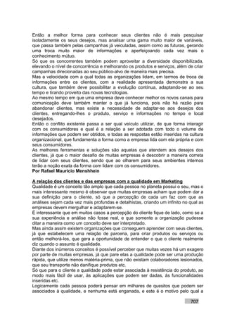 Então a melhor forma para conhecer seus clientes não é mais pesquisar
isoladamente os seus desejos, mas analisar uma gama muito maior de variáveis,
que passa também pelas campanhas já veiculadas, assim como as futuras, gerando
uma troca muito maior de informações e aperfeiçoando cada vez mais o
conhecimento mútuo.
Só que os concorrentes também podem aproveitar a diversidade disponibilizada,
elevando o nível de concorrência e melhorando os produtos e serviços, além de criar
campanhas direcionadas ao seu público-alvo de maneira mais precisa.
Mas a velocidade com a qual todas as organizações lidam, em termos de troca de
informações entre os clientes, com a realidade apresentada demonstra a sua
cultura, que também deve possibilitar a evolução contínua, adaptando-se ao seu
tempo e tirando proveito das novas tecnologias.
Ao mesmo tempo em que uma empresa deve conhecer melhor os novos canais para
comunicação deve também manter o que já funciona, pois não há razão para
abandonar clientes, mas existe a necessidade de adaptar-se aos desejos dos
clientes, entregando-lhes o produto, serviço e informações no tempo e local
desejados.
Então o conflito existente passa a ser qual veículo utilizar, de que forma interagir
com os consumidores e qual é a relação a ser adotada com todo o volume de
informações que podem ser obtidos, e todas as respostas estão inseridas na cultura
organizacional, que fundamenta a forma como a empresa lida com ela própria e com
seus consumidores.
As melhores ferramentas e soluções são aquelas que atendem aos desejos dos
clientes, já que o maior desafio de muitas empresas é descobrir a maneira correta
de lidar com seus clientes, sendo que ao olharem para seus ambientes internos
terão a noção exata da forma com lidam com os consumidores.
Por Rafael Mauricio Menshhein

A relação dos clientes e das empresas com a qualidade em Marketing
Qualidade é um conceito tão amplo que cada pessoa no planeta possui o seu, mas o
mais interessante mesmo é observar que muitas empresas acham que podem dar a
sua definição para o cliente, só que a percepção de cada um faz com que as
análises sejam cada vez mais profundas e detalhistas, criando um infinito no qual as
empresas devem mergulhar e adaptarem-se.
É interessante que em muitos casos a percepção do cliente fique de lado, como se a
sua experiência e análise não fosse real, e que somente a organização pudesse
ditar a maneira como um conceito deve ser interpretado.
Mas ainda assim existem organizações que conseguem aprender com seus clientes,
já que estabelecem uma relação de parceria, para criar produtos ou serviços ou
então melhorá-los, que gera a oportunidade de entender o que o cliente realmente
diz quando o assunto é qualidade.
Diante dos inúmeros conceitos é possível perceber que muitas vezes há um exagero
por parte de muitas empresas, já que pare elas a qualidade pode ser uma produção
rápida, que utilize menos matéria-prima, que não existam colaboradores lesionados,
que seu transporte não danifique produtos etc.
Só que para o cliente a qualidade pode estar associada à resistência do produto, ao
modo mais fácil de usar, às aplicações que podem ser dadas, às funcionalidades
inseridas etc.
Logicamente cada pessoa poderá pensar em milhares de quesitos que podem ser
associados à qualidade, e nenhuma está enganada, e este é o motivo pelo qual a

                                                                             707
 