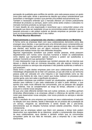 percepção da qualidade gera conflitos de opinião, pois cada pessoa possui um gosto
único para cada ação, tende a aproximar-se daquilo que possui características que
transmitam a mensagem correta e que permita uma análise exclusivamente sua.
Também é necessário entender que o mercado oferecer um número praticamente
infindável de produtos ou serviços, assim como ainda serão criados e colocados no
mercado inúmeros produtos ou serviços novos.
O maior desafio de uma organização é reconhecer que o consumidor possui uma
percepção que deve ser respeitada, já que os concorrentes podem oferecer o que as
pessoas procuram e até podem superar as demais empresas ao perceber que ao
ouvir os consumidores podem fazer o seu melhor.
Por Rafael Mauricio Menshhein

Desenvolvimento e compreensão dos clientes e colaboradores em Marketing
A forma como as empresas lidam com seus colaboradores demonstra como elas
enxergam seus clientes, o que aponta para uma dimensão pouco compreendida por
inúmeras organizações, que acham que devem apenas produzir algo para entregar
aos clientes, sem lembrar que em algum momento entrarão em contato com
pessoas para realizar trocas nas mais diferentes situações.
Algumas organizações acreditam que podem reciclar pessoas, ainda possuem
departamentos com nomes como recursos humanos e tratam os colaboradores
como objetos que representam apenas números e podem ser substituídos a
qualquer momento em que apresentem "defeito".
O mais interessante é que as empresas que reciclam pessoas são as mesmas que
deixam o cliente de lado em inúmeras situações, pois são apenas números que
adquirem produtos ou serviços das empresas e não poderão auxiliá-las a melhorar o
que produzem.
Desta forma a ação destas empresas para com seus colaboradores aponta uma
metodologia ultrapassada de se lidar com pessoas, já que até onde eu sei nenhuma
pessoa pode ser colocada em uma máquina e ser reaproveitada como se não
tivesse uma história de vida, mas é assim que muitas realizam os processos para
reciclar gente, pois nem sabe o significado da palavra.
Mas existem empresas que preferem investir em atualizações, aperfeiçoamentos e
estudos para melhorar o que cada colaborador já sabe e pode oferecer, o que
aponta uma visão muito diferente dos concorrentes, pois as pessoas não apagam
suas histórias, mas as complementam ao longo do tempo, utilizando o que já
possuem e criando novas soluções.
Só que uma visão diferente também lida com outras variáveis, os conflitos ganham
dimensões diferenciadas e as empresas utilizam a diferença de opinião como um
motor para desenvolver novas soluções, criar novos produtos ou serviços e atender
seus clientes.
Então o resultado de uma empresa que investe em seus colaboradores é traduzido
na relação com seus clientes, desde a fabricação de um produto até a prestação de
um serviço, chegando ao atendimento e sendo levado até o pós-venda,
demonstrando que as relações humanas sempre estarão presentes, mesmo que
indiretamente.
Sempre que as empresas sabem que lidam com pessoas o tempo todo podem
desenvolver sua capacidade de se relacionar, ampliar a compreensão dos desejos
de seus colaboradores, seus clientes e também evitam que os concorrentes
conquistem parte da sua fatia de mercado, pois a empresa faz o seu melhor
diariamente.

                                                                           708
 