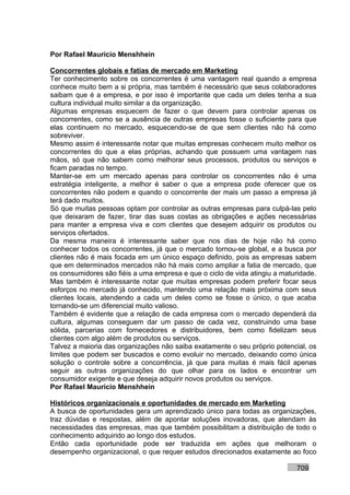Por Rafael Mauricio Menshhein

Concorrentes globais e fatias de mercado em Marketing
Ter conhecimento sobre os concorrentes é uma vantagem real quando a empresa
conhece muito bem a si própria, mas também é necessário que seus colaboradores
saibam que é a empresa, e por isso é importante que cada um deles tenha a sua
cultura individual muito similar a da organização.
Algumas empresas esquecem de fazer o que devem para controlar apenas os
concorrentes, como se a ausência de outras empresas fosse o suficiente para que
elas continuem no mercado, esquecendo-se de que sem clientes não há como
sobreviver.
Mesmo assim é interessante notar que muitas empresas conhecem muito melhor os
concorrentes do que a elas próprias, achando que possuem uma vantagem nas
mãos, só que não sabem como melhorar seus processos, produtos ou serviços e
ficam paradas no tempo.
Manter-se em um mercado apenas para controlar os concorrentes não é uma
estratégia inteligente, a melhor é saber o que a empresa pode oferecer que os
concorrentes não podem e quando o concorrente der mais um passo a empresa já
terá dado muitos.
Só que muitas pessoas optam por controlar as outras empresas para culpá-las pelo
que deixaram de fazer, tirar das suas costas as obrigações e ações necessárias
para manter a empresa viva e com clientes que desejem adquirir os produtos ou
serviços ofertados.
Da mesma maneira é interessante saber que nos dias de hoje não há como
conhecer todos os concorrentes, já que o mercado tornou-se global, e a busca por
clientes não é mais focada em um único espaço definido, pois as empresas sabem
que em determinados mercados não há mais como ampliar a fatia de mercado, que
os consumidores são fiéis a uma empresa e que o ciclo de vida atingiu a maturidade.
Mas também é interessante notar que muitas empresas podem preferir focar seus
esforços no mercado já conhecido, mantendo uma relação mais próxima com seus
clientes locais, atendendo a cada um deles como se fosse o único, o que acaba
tornando-se um diferencial muito valioso.
Também é evidente que a relação de cada empresa com o mercado dependerá da
cultura, algumas conseguem dar um passo de cada vez, construindo uma base
sólida, parcerias com fornecedores e distribuidores, bem como fidelizam seus
clientes com algo além de produtos ou serviços.
Talvez a maioria das organizações não saiba exatamente o seu próprio potencial, os
limites que podem ser buscados e como evoluir no mercado, deixando como única
solução o controle sobre a concorrência, já que para muitas é mais fácil apenas
seguir as outras organizações do que olhar para os lados e encontrar um
consumidor exigente e que deseja adquirir novos produtos ou serviços.
Por Rafael Mauricio Menshhein

Históricos organizacionais e oportunidades de mercado em Marketing
A busca de oportunidades gera um aprendizado único para todas as organizações,
traz dúvidas e respostas, além de apontar soluções inovadoras, que atendam às
necessidades das empresas, mas que também possibilitam a distribuição de todo o
conhecimento adquirido ao longo dos estudos.
Então cada oportunidade pode ser traduzida em ações que melhoram o
desempenho organizacional, o que requer estudos direcionados exatamente ao foco

                                                                            709
 