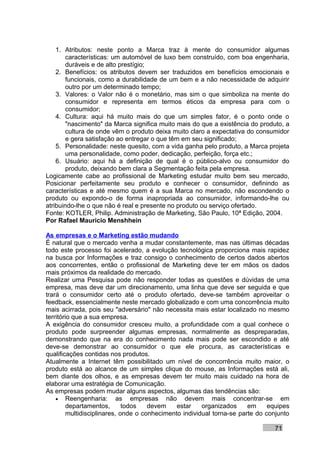 1. Atributos: neste ponto a Marca traz à mente do consumidor algumas
        características: um automóvel de luxo bem construído, com boa engenharia,
        duráveis e de alto prestígio;
    2. Benefícios: os atributos devem ser traduzidos em benefícios emocionais e
        funcionais, como a durabilidade de um bem e a não necessidade de adquirir
        outro por um determinado tempo;
    3. Valores: o Valor não é o monetário, mas sim o que simboliza na mente do
        consumidor e representa em termos éticos da empresa para com o
        consumidor;
    4. Cultura: aqui há muito mais do que um simples fator, é o ponto onde o
        "nascimento" da Marca significa muito mais do que a existência do produto, a
        cultura de onde vêm o produto deixa muito claro a expectativa do consumidor
        e gera satisfação ao entregar o que têm em seu significado;
    5. Personalidade: neste quesito, com a vida ganha pelo produto, a Marca projeta
        uma personalidade, como poder, dedicação, perfeição, força etc.;
    6. Usuário: aqui há a definição de qual é o público-alvo ou consumidor do
        produto, deixando bem clara a Segmentação feita pela empresa.
Logicamente cabe ao profissional de Marketing estudar muito bem seu mercado,
Posicionar perfeitamente seu produto e conhecer o consumidor, definindo as
características e até mesmo quem é a sua Marca no mercado, não escondendo o
produto ou expondo-o de forma inapropriada ao consumidor, informando-lhe ou
atribuindo-lhe o que não é real e presente no produto ou serviço ofertado.
Fonte: KOTLER, Philip. Administração de Marketing, São Paulo, 10ª Edição, 2004.
Por Rafael Mauricio Menshhein

As empresas e o Marketing estão mudando
É natural que o mercado venha a mudar constantemente, mas nas últimas décadas
todo este processo foi acelerado, a evolução tecnológica proporciona mais rapidez
na busca por Informações e traz consigo o conhecimento de certos dados abertos
aos concorrentes, então o profissional de Marketing deve ter em mãos os dados
mais próximos da realidade do mercado.
Realizar uma Pesquisa pode não responder todas as questões e dúvidas de uma
empresa, mas deve dar um direcionamento, uma linha que deve ser seguida e que
trará o consumidor certo até o produto ofertado, deve-se também aproveitar o
feedback, essencialmente neste mercado globalizado e com uma concorrência muito
mais acirrada, pois seu "adversário" não necessita mais estar localizado no mesmo
território que a sua empresa.
A exigência do consumidor cresceu muito, a profundidade com a qual conhece o
produto pode surpreender algumas empresas, normalmente as despreparadas,
demonstrando que na era do conhecimento nada mais pode ser escondido e até
deve-se demonstrar ao consumidor o que ele procura, as características e
qualificações contidas nos produtos.
Atualmente a Internet têm possibilitado um nível de concorrência muito maior, o
produto está ao alcance de um simples clique do mouse, as Informações está ali,
bem diante dos olhos, e as empresas devem ter muito mais cuidado na hora de
elaborar uma estratégia de Comunicação.
As empresas podem mudar alguns aspectos, algumas das tendências são:
    • Reengenharia: as empresas não devem mais concentrar-se em
         departamentos,       todos   devem    estar    organizados     em     equipes
         multidisciplinares, onde o conhecimento individual torna-se parte do conjunto

                                                                                71
 