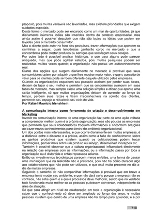 proposto, pois muitas variáveis são levantadas, mas existem prioridades que exigem
cuidados especiais.
Desta forma o mercado pode ser encarado como um mar de oportunidades, já que
diariamente inúmeras idéias são inseridas dentro do contexto empresarial, mas
ainda assim é possível descobrir que não são todas as idéias que podem ser
levadas para o mercado consumidor.
Mas o cliente pode estar no foco das pesquisas, trazer informações que apontem os
caminhos a seguir, quais tendências ganharão corpo no mercado e que a
concorrência pode ofertar produtos ou serviços que satisfaçam seus desejos.
Por outro lado é possível analisar históricos, o que para alguns pode parecer
antiquado, mas que pode agilizar estudos, pois muitas pesquisas podem ser
realizadas muitas vezes quando a organização não possui um autoconhecimento
real.
Diante das opções que surgem diariamente no mercado é provável que seus
consumidores optem por adquirir o que lhes mostrar maior valor, e que o conceito de
valor para os clientes pode ser bem diferente daquele utilizado pelas empresas.
Quando as organizações esquecem seu passado acabam por perder suas bases,
deixam de fazer o seu melhor e permitem que os concorrentes avancem em suas
fatias de mercado, mas sempre existe uma solução simples e eficaz que aponte uma
saída inteligente, só que muitas organizações deixam de aprender ao longo do
tempo, perdem suas raízes e ficam irreconhecíveis na opinião dos clientes,
perdendo seu espaço e reduzindo seu ciclo de vida.
Por Rafael Mauricio Menshhein

A comunicação interna como ferramenta de criação e desenvolvimento em
Marketing
Investir na comunicação interna de uma organização faz parte de uma ação voltada
a compreender melhor quem é a própria organização, mas são poucas as empresas
que permitem que seus colaboradores troquem informações e encontrem soluções
ao trazer novos conhecimentos para dentro do ambiente organizacional.
Um dos pontos mais interessantes, e que ocorre diariamente em muitas empresas, é
a distância entre o discurso e a prática, assim como a falta de conhecimento sobre
os ganhos produtivos que existem quando os colaboradores podem trocar
informações, pensar mais sobre um produto ou serviço, desenvolver inovações etc.
Também é possível observar que a cultura organizacional influenciará diretamente
na relação das empresas com as informações, ou a informação passa por toda a
organização ou é distorcida e então repassada adiante.
Então os investimentos tecnológicos parecem meros enfeites, uma forma de passar
uma mensagem que na realidade não é praticada, pois não há como oferecer algo
aos colaboradores que não pode ser utilizado, e que está muito presente no dia-a-
dia de muitas empresas.
Seguindo o caminho do não compartilhar informações é provável que em breve a
empresa tente mudar seu ambiente, e que não dará certo porque a empresa não se
conhece, não sabe quem é e quais processos deve melhorar, sendo que na verdade
tudo funcionaria muito melhor se as pessoas pudessem conversar, independente da
área de atuação.
Só que para atingir um nível de colaboração em toda a organização é necessário
saber que o conhecimento só deve ser ampliado ao longo dos anos, e muitas
pessoas insistem que dentro de uma empresa não há tempo para aprender, e é por


                                                                            710
 