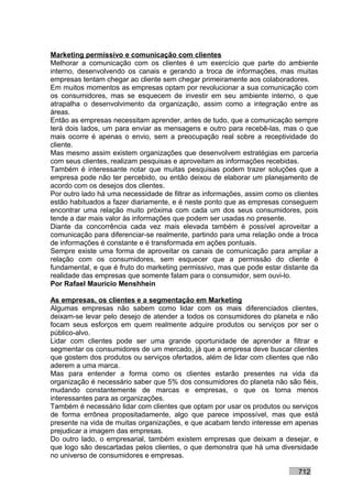 Marketing permissivo e comunicação com clientes
Melhorar a comunicação com os clientes é um exercício que parte do ambiente
interno, desenvolvendo os canais e gerando a troca de informações, mas muitas
empresas tentam chegar ao cliente sem chegar primeiramente aos colaboradores.
Em muitos momentos as empresas optam por revolucionar a sua comunicação com
os consumidores, mas se esquecem de investir em seu ambiente interno, o que
atrapalha o desenvolvimento da organização, assim como a integração entre as
áreas.
Então as empresas necessitam aprender, antes de tudo, que a comunicação sempre
terá dois lados, um para enviar as mensagens e outro para recebê-las, mas o que
mais ocorre é apenas o envio, sem a preocupação real sobre a receptividade do
cliente.
Mas mesmo assim existem organizações que desenvolvem estratégias em parceria
com seus clientes, realizam pesquisas e aproveitam as informações recebidas.
Também é interessante notar que muitas pesquisas podem trazer soluções que a
empresa pode não ter percebido, ou então deixou de elaborar um planejamento de
acordo com os desejos dos clientes.
Por outro lado há uma necessidade de filtrar as informações, assim como os clientes
estão habituados a fazer diariamente, e é neste ponto que as empresas conseguem
encontrar uma relação muito próxima com cada um dos seus consumidores, pois
tende a dar mais valor às informações que podem ser usadas no presente.
Diante da concorrência cada vez mais elevada também é possível aproveitar a
comunicação para diferenciar-se realmente, partindo para uma relação onde a troca
de informações é constante e é transformada em ações pontuais.
Sempre existe uma forma de aproveitar os canais de comunicação para ampliar a
relação com os consumidores, sem esquecer que a permissão do cliente é
fundamental, e que é fruto do marketing permissivo, mas que pode estar distante da
realidade das empresas que somente falam para o consumidor, sem ouvi-lo.
Por Rafael Mauricio Menshhein

As empresas, os clientes e a segmentação em Marketing
Algumas empresas não sabem como lidar com os mais diferenciados clientes,
deixam-se levar pelo desejo de atender a todos os consumidores do planeta e não
focam seus esforços em quem realmente adquire produtos ou serviços por ser o
público-alvo.
Lidar com clientes pode ser uma grande oportunidade de aprender a filtrar e
segmentar os consumidores de um mercado, já que a empresa deve buscar clientes
que gostem dos produtos ou serviços ofertados, além de lidar com clientes que não
aderem a uma marca.
Mas para entender a forma como os clientes estarão presentes na vida da
organização é necessário saber que 5% dos consumidores do planeta não são fiéis,
mudando constantemente de marcas e empresas, o que os torna menos
interessantes para as organizações.
Também é necessário lidar com clientes que optam por usar os produtos ou serviços
de forma errônea propositadamente, algo que parece impossível, mas que está
presente na vida de muitas organizações, e que acabam tendo interesse em apenas
prejudicar a imagem das empresas.
Do outro lado, o empresarial, também existem empresas que deixam a desejar, e
que logo são descartadas pelos clientes, o que demonstra que há uma diversidade
no universo de consumidores e empresas.

                                                                            712
 