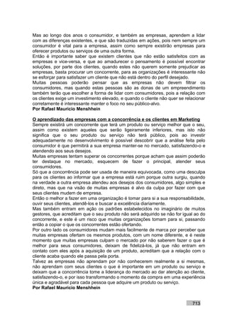 Mas ao longo dos anos o consumidor, e também as empresas, aprendem a lidar
com as diferenças existentes, e que são traduzidas em ações, pois nem sempre um
consumidor é vital para a empresa, assim como sempre existirão empresas para
oferecer produtos ou serviços de uma outra forma.
Então é importante saber que existem clientes que não estão satisfeitos com as
empresas e vice-versa, e que ao amadurecer o pensamento é possível encontrar
soluções, por parte dos clientes, quando estes não querem somente prejudicar as
empresas, basta procurar um concorrente, para as organizações é interessante não
se esforçar para satisfazer um cliente que não está dentro do perfil desejado.
Muitas pessoas poderão pensar que as empresas não devem filtrar os
consumidores, mas quando estas pessoas são as donas de um empreendimento
também terão que escolher a forma de lidar com consumidores, pois a relação com
os clientes exige um investimento elevado, e quando o cliente não quer se relacionar
corretamente é interessante manter o foco no seu público-alvo.
Por Rafael Mauricio Menshhein

O aprendizado das empresas com a concorrência e os clientes em Marketing
Sempre existirá um concorrente que terá um produto ou serviço melhor que o seu,
assim como existem aqueles que serão ligeiramente inferiores, mas isto não
significa que o seu produto ou serviço não terá público, pois ao investir
adequadamente no desenvolvimento é possível descobrir que a análise feita pelo
consumidor é que permitirá a sua empresa manter-se no mercado, satisfazendo-o e
atendendo aos seus desejos.
Muitas empresas tentam superar os concorrentes porque acham que assim poderão
ter destaque no mercado, esquecem de fazer o principal, atender seus
consumidores.
Só que a concorrência pode ser usada de maneira equivocada, como uma desculpa
para os clientes ao informar que a empresa está ruim porque outra surgiu, quando
na verdade a outra empresa atendeu aos desejos dos consumidores, algo simples e
direto, mas que na visão de muitas empresas é alvo da culpa por fazer com que
seus clientes mudem de empresa.
Então o melhor a fazer em uma organização é tomar para si a sua responsabilidade,
ouvir seus clientes, atendê-los e buscar a excelência diariamente.
Mas também entram em ação os padrões estabelecidos no imaginário de muitos
gestores, que acreditam que o seu produto não será adquirido se não for igual ao do
concorrente, e este é um risco que muitas organizações tomam para si, passando
então a copiar o que os concorrentes estão ofertando.
Por outro lado os consumidores mudam mais facilmente de marca por perceber que
muitas empresas ofertam os mesmos produtos, com um nome diferente, e é neste
momento que muitas empresas culpam o mercado por não saberem fazer o que é
melhor para seus consumidores, deixam de fidelizá-los, já que não entram em
contato com eles após a aquisição de um produto, acreditam que a relação com o
cliente acaba quando ele passa pela porta.
Talvez as empresas não aprendam por não conhecerem realmente a si mesmas,
não aprendam com seus clientes o que é importante em um produto ou serviço e
deixam que a concorrência tome a liderança do mercado ao dar atenção ao cliente,
satisfazendo-o, e por isso transformando o momento da compra em uma experiência
única e agradável para cada pessoa que adquire um produto ou serviço.
Por Rafael Mauricio Menshhein


                                                                             713
 