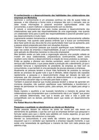 O conhecimento e o desenvolvimento das habilidades dos colaboradores das
empresas em Marketing
Aprimorar o conhecimento é um processo contínuo na vida de quase todas as
pessoas, e isto influencia a forma como a empresa lida com o mercado, pois ao
obter novas informações é possível encontrar oportunidades antes dos
concorrentes, e assim melhorar o relacionamento com os clientes.
É natural, e compreensível, que para muitas pessoas o desenvolvimento dos
colaboradores seja parte das responsabilidades de uma organização, mas quando
um colaborador toma para si parte das responsabilidades é possível perceber que o
seu desenvolvimento é muito maior.
Logicamente existem treinamentos e atualizações que são exclusivamente voltados
às empresas, mas quando cada pessoa entende que a busca por conhecimento
deve fazer parte do seu dia-a-dia há uma oportunidade maior que se apresenta, pois
a pessoa estará preparada para lidar com situações diversas.
Também é fácil encontrar pessoas que buscam aperfeiçoar suas habilidades sem
jogar nas costas da empresa a responsabilidade, já que o conhecimento adquirido
será aplicado de diferentes maneiras no dia-a-dia empresarial.
Mas também existe um lado onde a organização assume uma posição voltada ao
investir em seus colaboradores, preparando-os continuamente, assim como
recebem como retorno o desenvolvimento e criação de novos produtos ou serviços.
Então as opções a oferecer aos clientes aumentam, assim como os produtos e
serviços são melhorados, o que passa desde a produção até o atendimento, já que o
vendedor torna-se o representante do presidente da empresa ao lidar com os
consumidores, e que também é uma percepção de poucas pessoas e empresas.
Atualmente as pessoas tendem a trocar mais facilmente de produtos ou serviços
devido ao processo de igualar tudo o que é ofertado, idéias originais são copiadas
rapidamente, a pesquisa e o desenvolvimento chega ser deixado de lado por
empresas que não possuem uma cultura de desenvolvimento e só aguardam os
concorrentes colocarem algo no mercado para fazer a cópia.
Também é possível observar que muitas pessoas tendem a deixar de aprender em
inúmeras situações, não queiram aperfeiçoar suas habilidades e transformem o
desejo de permanecer no mesmo ponto, para sempre, em um objeto para atingir a
empresa.
Desta maneira o equilíbrio a ser buscado transforma a maneira de pensar dos
colaboradores que compreendem que o conhecimento não é um "objeto" que possui
uma validade determinada, mas que é levado por toda a vida e pode ser
compartilhado com os demais, permitindo assim que exista um desenvolvimento
contínuo.
Por Rafael Mauricio Menshhein

Pesquisas e qualidade no atendimento ao cliente em Marketing
Muitas pessoas deixam de retornar ao ponto de venda por não terem um
atendimento de qualidade, o que faz com que as empresas tenham que pesquisar e
formular ações para que o cliente saia satisfeito em muitos aspectos, já que sem
clientes a empresa não sobrevive no mercado.
Atender os consumidores é uma tarefa tão rotineira que algumas empresas
esquecem que é o vendedor que representa a empresa naquele momento, e que
existe uma necessidade de aperfeiçoar a maneira de lidar com cada pessoa que
adentra a loja.


                                                                           714
 