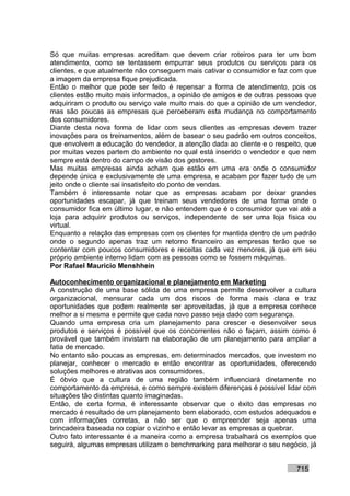 Só que muitas empresas acreditam que devem criar roteiros para ter um bom
atendimento, como se tentassem empurrar seus produtos ou serviços para os
clientes, e que atualmente não conseguem mais cativar o consumidor e faz com que
a imagem da empresa fique prejudicada.
Então o melhor que pode ser feito é repensar a forma de atendimento, pois os
clientes estão muito mais informados, a opinião de amigos e de outras pessoas que
adquiriram o produto ou serviço vale muito mais do que a opinião de um vendedor,
mas são poucas as empresas que perceberam esta mudança no comportamento
dos consumidores.
Diante desta nova forma de lidar com seus clientes as empresas devem trazer
inovações para os treinamentos, além de basear o seu padrão em outros conceitos,
que envolvem a educação do vendedor, a atenção dada ao cliente e o respeito, que
por muitas vezes partem do ambiente no qual está inserido o vendedor e que nem
sempre está dentro do campo de visão dos gestores.
Mas muitas empresas ainda acham que estão em uma era onde o consumidor
depende única e exclusivamente de uma empresa, e acabam por fazer tudo de um
jeito onde o cliente sai insatisfeito do ponto de vendas.
Também é interessante notar que as empresas acabam por deixar grandes
oportunidades escapar, já que treinam seus vendedores de uma forma onde o
consumidor fica em último lugar, e não entendem que é o consumidor que vai até a
loja para adquirir produtos ou serviços, independente de ser uma loja física ou
virtual.
Enquanto a relação das empresas com os clientes for mantida dentro de um padrão
onde o segundo apenas traz um retorno financeiro as empresas terão que se
contentar com poucos consumidores e receitas cada vez menores, já que em seu
próprio ambiente interno lidam com as pessoas como se fossem máquinas.
Por Rafael Mauricio Menshhein

Autoconhecimento organizacional e planejamento em Marketing
A construção de uma base sólida de uma empresa permite desenvolver a cultura
organizacional, mensurar cada um dos riscos de forma mais clara e traz
oportunidades que podem realmente ser aproveitadas, já que a empresa conhece
melhor a si mesma e permite que cada novo passo seja dado com segurança.
Quando uma empresa cria um planejamento para crescer e desenvolver seus
produtos e serviços é possível que os concorrentes não o façam, assim como é
provável que também invistam na elaboração de um planejamento para ampliar a
fatia de mercado.
No entanto são poucas as empresas, em determinados mercados, que investem no
planejar, conhecer o mercado e então encontrar as oportunidades, oferecendo
soluções melhores e atrativas aos consumidores.
É óbvio que a cultura de uma região também influenciará diretamente no
comportamento da empresa, e como sempre existem diferenças é possível lidar com
situações tão distintas quanto imaginadas.
Então, de certa forma, é interessante observar que o êxito das empresas no
mercado é resultado de um planejamento bem elaborado, com estudos adequados e
com informações corretas, a não ser que o empreender seja apenas uma
brincadeira baseada no copiar o vizinho e então levar as empresas a quebrar.
Outro fato interessante é a maneira como a empresa trabalhará os exemplos que
seguirá, algumas empresas utilizam o benchmarking para melhorar o seu negócio, já


                                                                           715
 