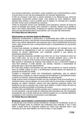 que conhece realmente o que fazem, outras acreditam que o benchmarking é copiar
o concorrente e é por isso que desaparecem do mercado rapidamente.
O fato de conhecer muito bem a própria empresa é um diferencial que nenhuma
organização concorrente poderá copiar, mas poderá ter como referência, fazer
estudos para verificar o que a empresa que se destaca no mercado fez e resultou
em êxito, tendo como conseqüência o sucesso.
Todas as empresas iniciam suas atividades como pequenas, crescem ao longo do
tempo ao planejar suas ações, para conhecer o mercado, atender seus clientes e
fazer o seu melhor diariamente, investindo em estudos, pesquisas e em diferenciais
reais que são percebidos pelos consumidores, sem os quais não sobreviveria.
Por Rafael Mauricio Menshhein

Segmentação no mercado global em Marketing
Selecionar corretamente o público-alvo é fundamental para todas as empresas,
independente do setor e dos demais concorrentes existentes, já que a empresa deve
fazer o seu melhor diariamente, sem esquecer que o foco é fundamental na hora de
inovar, além de permitir que o conhecimento sobre o comportamento do consumidor
seja ampliado.
O ponto mais delicado, na seleção, pode ser a entrada em um mercado novo, com
concorrentes já estabelecidos e com um consumidor já exigente, desejando um
produto ou serviço diferenciado, com qualidade superior e que atenda às
expectativas positivamente.
Só que algumas empresas acreditam que entrar em um novo mercado é correr um
risco muito maior, só que ao não entrar no mercado também corre o risco de
permanecer no mesmo nível e serem consumidas pelas demais organizações.
Mas quando a percepção da empresa está voltada ao que o consumidor deseja é
mais fácil entender, e então atender, aos clientes, trazendo a necessidade de
pesquisas para o dia-a-dia organizacional.
Por outro lado existem concorrentes que não estão presentes no mesmo ambiente
físico da cidade, estado ou país, e as diferenças culturais podem ser decisivas no
processo de escolha do cliente.
Também é necessário contar com fornecedores qualificados, pois ao adquirir
matéria-prima, produtos ou mesmo serviços de fornecedores é aconselhável buscar
o melhor do mercado, dentro das possibilidades de cada empresa.
Então a forma como a empresa irá lidar com seu mercado é fruto de sua estrutura, e
ambiente interno, pois ao atender um consumidor não há como evitar o contato entre
pessoas em algum momento, mesmo que para algumas empresas exista uma
tendência de que as pessoas irão mudar seus hábitos e preferir deixar de lado as
relações humanas envolvidas no processo de compra.
O consumidor será fidelizado quando perceber que o produto ou serviço tem o valor
por ele percebido, mas que pode ser inatingível para empresas que não conseguem
compreender que o cliente desfruta de inúmeras opções em um mercado altamente
competitivo e com inúmeros concorrentes à sua disposição.
Por Rafael Mauricio Menshhein

Mudanças, oportunidades e conhecimento em Marketing
É natural que o ser humano sempre transforme o simples em complicado, já que na
própria formação todas as variáveis são analisadas para entender o que é mais
difícil, e desta forma as empresas acabam por voltar suas atenções para o que
necessita de muito mais trabalho, ao invés de fazer o mais simples.

                                                                           716
 
