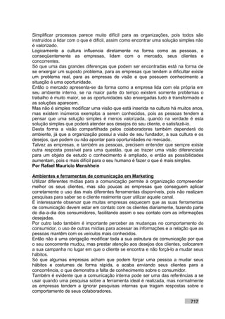 Simplificar processos parece muito difícil para as organizações, pois todos são
instruídos a lidar com o que é difícil, assim como encontrar uma solução simples não
é valorizado.
Logicamente a cultura influencia diretamente na forma como as pessoas, e
conseqüentemente as empresas, lidam com o mercado, seus clientes e
concorrentes.
Só que uma das grandes diferenças que podem ser encontradas está na forma de
se enxergar um suposto problema, para as empresas que tendem a dificultar existe
um problema real, para as empresas de visão e que possuem conhecimento a
situação é uma oportunidade.
Então o mercado apresenta-se da forma como a empresa lida com ela própria em
seu ambiente interno, se na maior parte do tempo existem somente problemas o
trabalho é muito maior, se as oportunidades são enxergadas tudo é transformado e
as soluções aparecem.
Mas não é simples modificar uma visão que está inserida na cultura há muitos anos,
mas existem inúmeros exemplos a serem conhecidos, pois as pessoas tendem a
pensar que uma solução simples é menos valorizada, quando na verdade é esta
solução simples que poderá atender aos desejos do seu cliente, e satisfazê-lo.
Desta forma a visão compartilhada pelos colaboradores também dependerá do
ambiente, já que a organização possui a visão de seu fundador, a sua cultura e os
desejos, que podem ou não apontar para oportunidades no mercado.
Talvez as empresas, e também as pessoas, precisem entender que sempre existe
outra resposta possível para uma questão, que ao trazer uma visão diferenciada
para um objeto de estudo o conhecimento é ampliado, e então as possibilidades
aumentam, pois o mais difícil para o seu humano é fazer o que é mais simples.
Por Rafael Mauricio Menshhein

Ambientes e ferramentas de comunicação em Marketing
Utilizar diferentes mídias para a comunicação permite à organização compreender
melhor os seus clientes, mas são poucas as empresas que conseguem aplicar
corretamente o uso das mais diferentes ferramentas disponíveis, pois não realizam
pesquisas para saber se o cliente realmente quer utilizar aquele canal.
É interessante observar que muitas empresas esquecem que as suas ferramentas
de comunicação devem estar em contato com os clientes diariamente, fazendo parte
do dia-a-dia dos consumidores, facilitando assim o seu contato com as informações
desejadas.
Por outro lado também é importante perceber as mudanças no comportamento do
consumidor, o uso de outras mídias para acessar as informações e a relação que as
pessoas mantêm com os veículos mais conhecidos.
Então não é uma obrigação modificar toda a sua estrutura de comunicação por que
o seu concorrente mudou, mas prestar atenção aos desejos dos clientes, colocarem
a sua campanha no lugar em que o cliente se encontra e não forçá-lo a mudar seus
hábitos.
Só que algumas empresas acham que podem forçar uma pessoa a mudar seus
hábitos e costumes de forma rápida, e acaba enviando seus clientes para a
concorrência, o que demonstra a falta de conhecimento sobre o consumidor.
Também é evidente que a comunicação interna pode ser uma das referências a se
usar quando uma pesquisa sobre a ferramenta ideal é realizada, mas normalmente
as empresas tendem a ignorar pesquisas internas que tragam respostas sobre o
comportamento de seus colaboradores.

                                                                             717
 