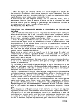 O reflexo das ações, no ambiente externo, pode trazer soluções mais simples do
que imaginado inicialmente, assim como é necessário investir na empresa antes de
tentar conquistar o mercado, já que os colaboradores terão um conhecimento melhor
e poderão desenvolver todo o projeto mais rapidamente.
A comunicação de uma empresa começa em seu ambiente interno, pois o
atendimento dado ao cliente é apenas o reflexo do que é a empresa em seu
ambiente interno, mas são poucas as organizações que conseguem perceber a
forma correta de agir em um mercado muito competitivo.
Por Rafael Mauricio Menshhein

Empreender com planejamento, estudos e conhecimento de mercado em
Marketing
Muitas pessoas acham que as empresas surgem de repente no mercado e chegam
ao ápice da noite para o dia, só que a percepção acaba quando cada pessoa resolve
montar o seu empreendimento, compreendendo então os esforços, dedicação,
determinação e a disciplina exigidas para alcançar o êxito.
O desejo de empreender não deve ser visto como uma obrigação a todos, assim
como ocorre em alguns países e que demonstra o quanto há de despreparo e falta
de conhecimento, já que a ilusão de ser o dono da empresa toma as mentes e é
obrigatório para todas as pessoas.
Então o que pode ser uma grande oportunidade exige estudos, não há como investir
em uma idéia que surge do nada, segundo algumas pessoas, e que parece a
solução imediata para muitos problemas.
Desta forma a maneira como o negócio em si é visto antes de entrar em
funcionamento demonstra a capacidade de lidar com as dificuldades iniciais, já que
a empresa não é conhecida, assim como os produtos e serviços não possuem o
mesmo valor para os clientes.
Mas ao realizar as pesquisas com clientes é possível compreender os seus desejos,
o que pode ser diferente, que satisfaça cada pessoa e traga a oportunidade de
fidelizar os consumidores.
Por outro lado a concorrência agirá rapidamente, e outras pessoas copiarão as
idéias, e a cópia pura e simples não traz resultados efetivos, apenas demonstra a
falta de criatividade e a intenção de eliminar as outras empresas do mercado por
atenderem aos consumidores de forma eficaz.
Também é interessante notar que a incapacidade de gerenciar um negócio toma
conta de muitas empresas que iniciam suas atividades, a falta do planejamento é um
dos principais pontos, já que o mercado não é conhecido, não se sabe se as
pessoas querem o produto ou serviço e a estrutura da empresa não existe.
Então o passar dos anos, e as histórias de muitas empresas que desapareceram
rapidamente, trazem muitas lições a serem aprendidas, e que apontam as falhas,
que passam pela falta de preparo, de conhecimento e de vontade própria em montar
o próprio negócio, pois a cultura da região, e até mesmo do país, é voltada a apenas
ter o próprio negócio, sem saber se dará certo, porque não há um estudo mínimo
feito.
Talvez as pessoas ainda pensem que devem montar o seu negócio em algumas
regiões do planeta, como forma de serem reconhecidas como alguém na sociedade,
só que para uma empresa permanecer no mercado são necessários 10 anos de
muito trabalho e esforço, assim como devem ser elaborados o planejamento e as
pesquisas, já que 95% das empresas de renome começaram pequenas, mas com
estudos de mercado, pesquisas e planejamento, para então iniciar suas atividades.

                                                                             718
 