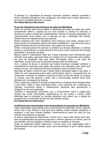 O planejar é a capacidade de enxergar inúmeras variáveis, elaborar controles e
tomar a decisão acertada na hora necessária, sem deixar que o acaso determine o
seu êxito e conseqüentemente o sucesso.
Por Rafael Mauricio Menshhein

O uso de indicadores para mensurar as ações em Marketing
Gerar um controle, para futura análise, é essencial para todas as ações que visam
compreender melhor o impacto de um novo produto ou serviço no mercado, e
levando em conta a opinião dos colaboradores e clientes é possível estabelecer um
relacionamento muito melhor com o mercado, já que a satisfação dos clientes
também deve ser medida sempre que possível.
Muitas empresas não criam indicadores para mensurar suas ações, deixam que o
tempo passe e os resultados obtidos não sejam satisfatórios, o que demonstra que a
própria empresa não tem controle sobre o que espera de uma ação.
Então o mercado parece não aprovar os produtos ou serviços ofertados, os clientes
buscam a concorrência e a culpa sempre é dos outros, pois a empresa não enxerga
claramente o que deixou de fazer.
Mesmo assim é interessante notar que muitas empresas criam ferramentas para
controlar suas ações, seja para entrar em contato com um consumidor para verificar
seu grau de satisfação, seja para obter informações sobre o que pode ser
melhorado, já que tudo o que é produzido sempre pode ser melhorado.
Com o passar do tempo é provável que muitas empresas consigam entender a
necessidade de mensurar suas ações, até mesmo uma campanha, para saber qual
é lugar em que o seu cliente se encontra, facilitando assim as ações futuras.
Mas além de saber o local em que o cliente está é necessário saber o que fazer, e
então há uma interessante busca pelo conhecimento sobre o comportamento do
consumidor, conhecer os hábitos e costumes auxilia na hora de ofertar um produto
ou serviço, mas não garante o êxito, pois a comunicação também deve estar
alinhada com os desejos dos clientes.
Como a gama de variáveis é elevada é possível que a empresa tenha dúvidas sobre
o que medir, então é muito importante saber o que realmente faz a diferença no
mercado, envolvendo desde a matéria-prima, passando pelo atendimento e
chegando a uma nova aquisição.
Também é interessante reconhecer que o conhecimento sobre o público-alvo
sempre traz novas informações, adaptando-se ao seu tempo e criando ciclos
diferentes para os produtos ou serviços ofertados, sem deixar que a relação da
empresa com o consumidor termine em seu primeiro contato.
Por Rafael Mauricio Menshhein

A influência dos concorrentes e dos consumidores na inovação em Marketing
Cada organização pode atender seus consumidores de diferentes formas, algumas
acham que o que ofertam é vital para seus clientes, outras realizam pesquisas e
entregam o que seus clientes desejam, aproximando-se assim de cada um que
adquire seus produtos ou serviços.
A cultura organizacional determinará a forma com a qual cada cliente será visto,
para as organizações que apenas produzem o cliente é apenas um número, para as
que atendem aos seus desejos o cliente é quem as sustenta no mercado.
Então as pesquisas podem determinar a forma como uma organização fará o
relacionamento com seus clientes, assim como demonstram o que o cliente espera
da empresa.

                                                                           719
 