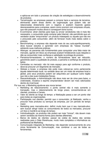 e aplica-se em todo o processo de criação de estratégias e desenvolvimento
      de produtos;
   • Terceirização: as empresas passam a comprar bens e serviços de terceiros,
      eliminando assim áreas dentro da organização que podem não ser
      relacionadas diretamente com o negócio e acabem trazendo gastos
      desnecessários para a empresa, assim como ocorrem com empresas virtuais,
      que não possuem muitos ativos e conseguem bons lucros;
   • E-commerce: atrair clientes para lojas ou enviar vendedores não é mais tão
      necessário, o consumidor pode comprar pela Internet, não permitindo que um
      vendedor acabe "empurrando" um produto indesejado ou aquele que não era
      o procurado pelo consumidor, além de fornecer muito mais dados sobre o
      produto;
   • Benchmarking: a empresa não depende mais do seu auto-aperfeiçoamento,
      deve buscar estudos e aprender com empresas de "classe mundial",
      adotando suas melhores práticas;
   • Alianças: as parcerias são fundamentais para conquistar uma fatia maior de
      mercado, agindo em bloco as empresas acabam fortalecendo suas relações e
      dão ao consumidor mais confiança e satisfação na entrega do produto;
   • Parceiros-fornecedores: o número de fornecedores deve ser reduzido,
      garantindo assim a qualidade do produto, a parceria e confiança de ambos os
      lados;
   • Centradas no mercado: não há mais espaço para agir conforme o produto,
      deve-se procurar um Segmento de mercado;
   • Globais e locais: a empresa não pode mais colocar-se como pertencente
      àquele determinado local, na verdade deve ser um misto de empresa local e
      global, pois seus produtos podem ser adquiridos por qualquer outra região
      que não a das suas instalações físicas;
   • Descentralização: a Administração não deve mais ser de cima para baixo, a
      criatividade, iniciativa e espírito empreendedor devem ser mais valorizados
      dentro do nível local.
Por sua vez, o Marketing ajusta-se aos novos temas:
   • Marketing de relacionamento: o ponto central não é mais somente a
      transação, mas o relacionamento de longo prazo, concentrando-se em
      clientes, produtos e Canais;
   • Valor do cliente ao longo do tempo: a fidelização passa a ser um ponto vital
      para todas as organizações;
   • Participação nos clientes: permitir que o consumidor, já fidelizado, venha a
      procurar mais produtos ou serviços da empresa, por um período de tempo
      maior;
   • Marketing para mercados-alvo: definir muito bem que é seu mercado-alvo,
      sem buscar atingir todos os consumidores de todos os mercados, procurar
      um foco e mantê-lo ao longo do tempo;
   • Individualização: os produtos não podem ser mais "únicos", não devem mais
      serem vendidos da mesma forma para clientes diferentes;
   • Banco de dados de clientes: passar da coleta de dados das vendas
      realizadas para o Data Warehouse, muito mais completos e informativos ao
      profissional de Marketing;
   • Comunicação integrada de Marketing: não depender exclusivamente de uma
      única ferramenta de Comunicação, mas combinar o uso de todas as
      ferramentas;

                                                                            72
 