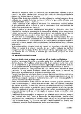 Mas muitas empresas optam por deixar de lado as pesquisas, preferem culpar o
mercado por aquilo que deixaram de fazer, não satisfazem seus consumidores e
acabam por desaparecer com o tempo.
Só que a falta de concorrentes não é um benefício como muitos imaginam, já que
produtos ou serviços diferentes permitem melhorar o que existe, oferecer algo
melhor e também ampliar o mercado.
Então a visão que muitas empresas têm sobre seus concorrentes parece a melhor,
já que prefeririam estar sozinhas e criar a dependência dos consumidores em
relação aos seus produtos ou serviços.
Mas a economia globalizada aponta outras alternativas, o consumidor muito mais
exigente traz consigo a necessidade de desenvolver soluções novas, assim como
existem consumidores conservadores que preferem os produtos ou serviços da
mesma forma por um período de tempo maior, desde que estejam satisfeitos.
Por outro lado a necessidade da inovação, imposta por muitas pessoas, deve ser
analisada de acordo com os desejos dos consumidores, se o seu cliente não quer
mudar o produto não há razão para fazê-lo, e é neste ponto que algumas empresas
esquecem o cliente, pois não realizam pesquisas constantemente e desconhecem o
público-alvo.
As empresas podem aprender muito ao investir em pesquisas, mas saber como
utilizar os dados é o grande segredo, já que muitos produtos ou serviços
desaparecem do mercado pela falta de conhecimento da organização com relação
aos desejos de seus clientes, e também por elaborarem pesquisas de forma
equivocada.
Por Rafael Mauricio Menshhein

A concorrência pelas fatias de mercado e a diferenciação em Marketing
A melhor maneira de diferenciar os produtos ou serviços ofertados é conhecer seus
clientes, buscar informações e utilizá-las dentro de um contexto muito mais amplo
que a concorrência, já que existem inúmeras organizações que oferecem produtos
ou serviços tão similares que as opções do consumidor ficam limitas às marcas.
Diferenciar produtos ou serviços parece ser uma palavra muito solicitada e pouco
exercitada, já que muitas empresas optam por tentar tomar o mercado do
concorrente ao invés de buscar uma oportunidade diferente.
Também fica claro que a limitação de um mercado divide consumidores, assim como
reparte fatias de mercado cada vez menores para todas as organizações, e que por
incrível que pareça é o desejo de muitas empresas, como se a única solução fosse
tomar o mercado das outras empresas.
A falta de conhecimento acaba traduzida em metas absurdas, já que a empresa não
sabe o que fazer opta por obrigar seus vendedores a empurrar produtos ou serviços
aos clientes, e também limita a visão e a capacidade de enxergar uma oportunidade.
Mas ainda assim existem organizações que preferem desafiar a si próprias, buscam
melhorar a cada dia a relação com os clientes, aproveitam os dados coletados em
pesquisas, transformando-os em informações e todas as áreas compartilham este
conhecimento.
Ainda assim existem exemplos de empresas que preferem achar soluções, como se
elas caíssem em suas mãos e salvassem as organizações, demonstrando
novamente que o conhecimento é deixado de lado, as suposições ganham destaque
e as empresas prestam um favor ao mercado quando desaparecem, já que seus
produtos ou serviços não são relevantes, assim como a empresa.


                                                                           720
 