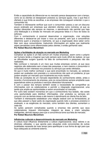 Então a capacidade de diferenciar-se no mercado parece desaparecer com o tempo,
como se os clientes só desejassem produtos ou serviços iguais, mas o que lhes é
ofertado é que limita as escolhas, e as empresas não conseguem entender o que o
consumidor diz.
Também é interessante verificar que ouvir o consumidor passou a ser um discurso
pouco praticado por empresas que atendem clientes como números, já que as
opções oferecidas são sempre as mesmas, o atendimento não permite que haja
uma fidelização e a divisão do mercado em pequenas fatias é o foco de todos os
esforços.
Com o conhecimento é possível desenvolver a organização, criar soluções
diferentes e destacar-se por trazer o novo ao presente, sem que a concorrência
determine quem a empresa é realmente, só que a organização deve saber como
lidar com seus consumidores, traduzindo informações em ações que realmente
sejam percebidas como diferenciadas pelos clientes, e então ganhando valor.
Por Rafael Mauricio Menshhein

Ações e facilidades de atuação no mercado em Marketing
Complicar as ações é um fato comum em muitas empresas, assim como o próprio
ser humano tende a imaginar que tudo sempre será muito difícil de realizar, só que
as dificuldades surgem quando há falta de conhecimento e pesquisas não são
realizadas.
Não conhecer o mercado é um risco que muitas empresas correm, já que seus
negócios são elaborados sem a base das pesquisas, e nem mesmo o consumidor é
consultado se tem interesse nos produtos ou serviços que serão ofertados.
Só que é muito melhor conhecer o que será encontrado no mercado, as variáveis
podem ser avaliadas com precisão e a concorrência não será um problema, já que
podem ampliar um mercado que inicialmente era muito restrito.
Então as condições de um mercado dependerão do conhecimento obtido, antes e
durante o funcionamento da empresa, pois os consumidores sempre ampliarão suas
expectativas sobre os produtos e serviços oferecidos futuramente.
E com o passar dos tempos também existe a necessidade de compartilhar as
informações com os colaboradores e permitir a integração organizacional, uma
tarefa que amplia as oportunidades a serem encontradas no mercado.
Por outro lado existem momentos em que o conhecimento fica isolado, não existe
uma oportunidade para distribuir informações, criar produtos ou serviços em
conjunto com as demais áreas e até mesmo o atendimento ao cliente fica de lado.
Também é interessante estabelecer uma relação estável com os fornecedores, já
que eles passam a fazer parte da organização quando todo o processo produtivo é
analisado, e as exigências do mercado, como também dos clientes, aumentam a
cada dia.
As ações parecem complicadas quando a empresa não permite que seus
colaboradores troquem informações, integrem as áreas e criem soluções
inteligentes, abrindo espaço para que a concorrência tome sua fatia de mercado.
Por Rafael Mauricio Menshhein

Influências culturais e desenvolvimento de mercado em Marketing
A cultura local influencia diretamente a cultura organizacional, seus valores e as
diretrizes utilizadas, o que aponta para situações onde concorrentes de outras
localidades necessita de mais tempo para aperfeiçoar a sua forma de agir para que
fique adequada ao ambiente externo.

                                                                           721
 