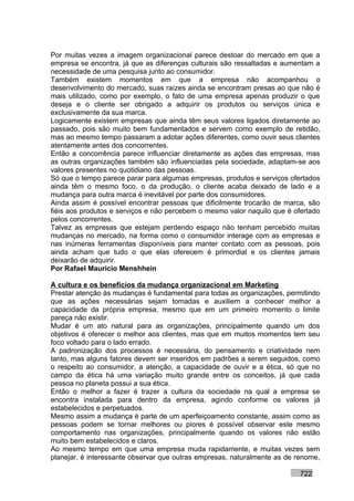 Por muitas vezes a imagem organizacional parece destoar do mercado em que a
empresa se encontra, já que as diferenças culturais são ressaltadas e aumentam a
necessidade de uma pesquisa junto ao consumidor.
Também existem momentos em que a empresa não acompanhou o
desenvolvimento do mercado, suas raízes ainda se encontram presas ao que não é
mais utilizado, como por exemplo, o fato de uma empresa apenas produzir o que
deseja e o cliente ser obrigado a adquirir os produtos ou serviços única e
exclusivamente da sua marca.
Logicamente existem empresas que ainda têm seus valores ligados diretamente ao
passado, pois são muito bem fundamentados e servem como exemplo de retidão,
mas ao mesmo tempo passaram a adotar ações diferentes, como ouvir seus clientes
atentamente antes dos concorrentes.
Então a concorrência parece influenciar diretamente as ações das empresas, mas
as outras organizações também são influenciadas pela sociedade, adaptam-se aos
valores presentes no quotidiano das pessoas.
Só que o tempo parece parar para algumas empresas, produtos e serviços ofertados
ainda têm o mesmo foco, o da produção, o cliente acaba deixado de lado e a
mudança para outra marca é inevitável por parte dos consumidores.
Ainda assim é possível encontrar pessoas que dificilmente trocarão de marca, são
fiéis aos produtos e serviços e não percebem o mesmo valor naquilo que é ofertado
pelos concorrentes.
Talvez as empresas que estejam perdendo espaço não tenham percebido muitas
mudanças no mercado, na forma como o consumidor interage com as empresas e
nas inúmeras ferramentas disponíveis para manter contato com as pessoas, pois
ainda acham que tudo o que elas oferecem é primordial e os clientes jamais
deixarão de adquirir.
Por Rafael Mauricio Menshhein

A cultura e os benefícios da mudança organizacional em Marketing
Prestar atenção às mudanças é fundamental para todas as organizações, permitindo
que as ações necessárias sejam tomadas e auxiliem a conhecer melhor a
capacidade da própria empresa, mesmo que em um primeiro momento o limite
pareça não existir.
Mudar é um ato natural para as organizações, principalmente quando um dos
objetivos é oferecer o melhor aos clientes, mas que em muitos momentos tem seu
foco voltado para o lado errado.
A padronização dos processos é necessária, do pensamento e criatividade nem
tanto, mas alguns fatores devem ser inseridos em padrões a serem seguidos, como
o respeito ao consumidor, a atenção, a capacidade de ouvir e a ética, só que no
campo da ética há uma variação muito grande entre os conceitos, já que cada
pessoa no planeta possui a sua ética.
Então o melhor a fazer é trazer a cultura da sociedade na qual a empresa se
encontra instalada para dentro da empresa, agindo conforme os valores já
estabelecidos e perpetuados.
Mesmo assim a mudança é parte de um aperfeiçoamento constante, assim como as
pessoas podem se tornar melhores ou piores é possível observar este mesmo
comportamento nas organizações, principalmente quando os valores não estão
muito bem estabelecidos e claros.
Ao mesmo tempo em que uma empresa muda rapidamente, e muitas vezes sem
planejar, é interessante observar que outras empresas, naturalmente as de renome,

                                                                           722
 