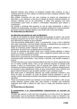 elaboram estudos para verificar os benefícios trazidos pela mudança, já que a
mudança deve ter um foco voltado na melhoria de todo e qualquer processo, além
das relações humanas.
Mas existem momentos em que uma mudança na postura da organização já
demonstra o seu interesse, e que leva ao desejo de sempre oferecer produtos ou
serviços melhores que os do concorrente, e então uma pesquisa com seus
consumidores pode trazer os dados e informações necessárias para realizar o
investimento.
Na verdade a mudança está presente na vida de todos diariamente, e assim é
refletida nas organizações, que lidam com situações similares em muitos momentos,
que levam a buscar soluções rápidas e que tornem tudo muito mais simples.
Por Rafael Mauricio Menshhein

As diferentes percepções de valor em Marketing
O valor de um produto ou serviço dependerá da percepção do cliente, mas muitas
empresas esquecem-se de olhar o que produzem pela ótica correta, o que traz um
foco distorcido em relação ao que é ofertado.
Uma das primeiras observações a fazer, e compreender, é que o valor é diferente
para cada consumidor, mas que existem atributos e características que podem ser
agrupadas para atender um grupo maior de clientes.
Então as empresas podem estruturar toda a sua cadeia produtiva, e também a
distribuição, de acordo com os desejos dos consumidores.
Só que as empresas não podem achar que o cliente sempre desejará o mesmo
produto ou serviço, é necessário evoluir, pois a exigência aumenta cada vez mais,
assim como a concorrência no mercado.
Desta forma o que pode ser uma oportunidade encontrada também é passível de ser
encontrada pelos concorrentes, o que dividirá o mercado, mas também ampliará o
mesmo.
Também fica claro que muitas empresas deixam de atuar em certos segmentos para
ter um melhor controle sobre o foco, já que nenhuma empresa do planeta pode
atender a todos os consumidores, pois as pessoas têm direito a escolher e as
empresas que apenas produziam achando que isto era o suficiente desapareceram
do mercado, já que classificavam todos os seus consumidores como números que
geram retorno financeiro e que só podem escolher o que a empresa quiser.
Mas ainda assim é interessante observar que muitas empresas mudaram a sua
forma de atuar no mercado, ao invés de apenas produzir passaram a ouvir os
clientes, criaram diferenciais e também encontraram consumidores com desejos não
atendidos.
Talvez as empresas tenham que repensar a sua maneira de analisar o valor, já que
muitas oferecem apenas custos para seus clientes, e também não conhecem
realmente como fazer o cálculo do valor, que é a razão dos benefícios sobre os
custos.
Por Rafael Mauricio Menshhein

O conhecimento e as responsabilidades organizacionais no mercado em
Marketing
Acreditar que apenas a sorte trará bons resultados é um fato comum em algumas
organizações, que ao encontrarem dificuldades colocam a culpa no mercado e nos
concorrentes, como se não fossem responsáveis por tudo aquilo que produzem nas


                                                                          723
 