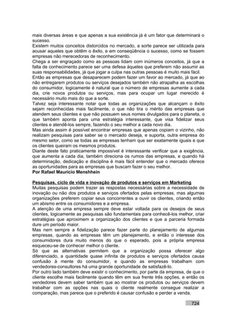 mais diversas áreas e que apenas a sua existência já é um fator que determinará o
sucesso.
Existem muitos conceitos distorcidos no mercado, a sorte parece ser utilizada para
acusar aqueles que obtêm o êxito, e em conseqüência o sucesso, como se fossem
empresas não merecedoras de reconhecimento.
Chega a ser engraçado como as pessoas lidam com inúmeros conceitos, já que a
falta de conhecimento parece ser uma defesa àqueles que preferem não assumir as
suas responsabilidades, já que jogar a culpa nas outras pessoas é muito mais fácil.
Então as empresas que desaparecem podem fazer um favor ao mercado, já que ao
não entregarem produtos ou serviços desejados também não atrapalha as escolhas
do consumidor, logicamente é natural que o número de empresas aumente a cada
dia, crie novos produtos ou serviços, mas para ocupar um lugar merecido é
necessário muito mais do que a sorte.
Talvez seja interessante notar que todas as organizações que alcançam o êxito
sejam reconhecidas mais facilmente, o que não tira o mérito das empresas que
atendem seus clientes e que não possuem seus nomes divulgados para o planeta, o
que também aponta para uma estratégia interessante, que visa fidelizar seus
clientes e atendê-los sempre, fazendo o seu melhor a cada novo dia.
Mas ainda assim é possível encontrar empresas que apenas copiam o vizinho, não
realizam pesquisas para saber se o mercado deseja, e suporta, outra empresa do
mesmo setor, como se todas as empresas tenham que ser exatamente iguais e que
os clientes queiram os mesmos produtos.
Diante deste fato praticamente impossível é interessante verificar que a exigência,
que aumenta a cada dia, também direciona os rumos das empresas, e quando há
determinação, dedicação e disciplina é mais fácil entender que o mercado oferece
as oportunidades para as empresas que buscam fazer o seu melhor.
Por Rafael Mauricio Menshhein

Pesquisas, ciclo de vida e inovação de produtos e serviços em Marketing
Muitas pesquisas podem trazer as respostas necessárias sobre a necessidade de
inovação ou não dos produtos e serviços ofertados pelas empresas, mas algumas
organizações preferem copiar seus concorrentes a ouvir os clientes, criando então
um abismo entre os consumidores e a empresa.
A atenção de uma empresa sempre deve estar voltada para os desejos de seus
clientes, logicamente as pesquisas são fundamentais para conhecê-los melhor, criar
estratégias que aproximem a organização dos clientes e que a parceria formada
dure um período maior.
Mas nem sempre a fidelização parece fazer parte do planejamento de algumas
empresas, quando as empresas têm um planejamento, e então o interesse dos
consumidores dura muito menos do que o esperado, pois a própria empresa
esqueceu-se de conhecer melhor o cliente.
Só que as alternativas permitem que a organização possa oferecer algo
diferenciado, a quantidade quase infinita de produtos e serviços ofertados causa
confusão à mente do consumidor, e quando as empresas trabalham com
vendedores-consultores há uma grande oportunidade de satisfazê-lo.
Por outro lado também deve existir o conhecimento, por parte da empresa, de que o
cliente escolhe mais facilmente quando têm em sua frente três opções, e então os
vendedores devem saber também que ao mostrar os produtos ou serviços devem
trabalhar com as opções nas quais o cliente realmente consegue realizar a
comparação, mas parece que o preferido é causar confusão e perder a venda.

                                                                            724
 