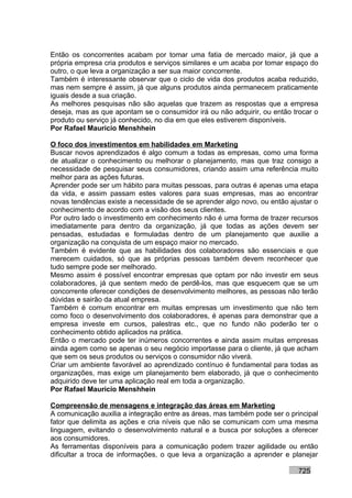 Então os concorrentes acabam por tomar uma fatia de mercado maior, já que a
própria empresa cria produtos e serviços similares e um acaba por tomar espaço do
outro, o que leva a organização a ser sua maior concorrente.
Também é interessante observar que o ciclo de vida dos produtos acaba reduzido,
mas nem sempre é assim, já que alguns produtos ainda permanecem praticamente
iguais desde a sua criação.
As melhores pesquisas não são aquelas que trazem as respostas que a empresa
deseja, mas as que apontam se o consumidor irá ou não adquirir, ou então trocar o
produto ou serviço já conhecido, no dia em que eles estiverem disponíveis.
Por Rafael Mauricio Menshhein

O foco dos investimentos em habilidades em Marketing
Buscar novos aprendizados é algo comum a todas as empresas, como uma forma
de atualizar o conhecimento ou melhorar o planejamento, mas que traz consigo a
necessidade de pesquisar seus consumidores, criando assim uma referência muito
melhor para as ações futuras.
Aprender pode ser um hábito para muitas pessoas, para outras é apenas uma etapa
da vida, e assim passam estes valores para suas empresas, mas ao encontrar
novas tendências existe a necessidade de se aprender algo novo, ou então ajustar o
conhecimento de acordo com a visão dos seus clientes.
Por outro lado o investimento em conhecimento não é uma forma de trazer recursos
imediatamente para dentro da organização, já que todas as ações devem ser
pensadas, estudadas e formuladas dentro de um planejamento que auxilie a
organização na conquista de um espaço maior no mercado.
Também é evidente que as habilidades dos colaboradores são essenciais e que
merecem cuidados, só que as próprias pessoas também devem reconhecer que
tudo sempre pode ser melhorado.
Mesmo assim é possível encontrar empresas que optam por não investir em seus
colaboradores, já que sentem medo de perdê-los, mas que esquecem que se um
concorrente oferecer condições de desenvolvimento melhores, as pessoas não terão
dúvidas e sairão da atual empresa.
Também é comum encontrar em muitas empresas um investimento que não tem
como foco o desenvolvimento dos colaboradores, é apenas para demonstrar que a
empresa investe em cursos, palestras etc., que no fundo não poderão ter o
conhecimento obtido aplicados na prática.
Então o mercado pode ter inúmeros concorrentes e ainda assim muitas empresas
ainda agem como se apenas o seu negócio importasse para o cliente, já que acham
que sem os seus produtos ou serviços o consumidor não viverá.
Criar um ambiente favorável ao aprendizado contínuo é fundamental para todas as
organizações, mas exige um planejamento bem elaborado, já que o conhecimento
adquirido deve ter uma aplicação real em toda a organização.
Por Rafael Mauricio Menshhein

Compreensão de mensagens e integração das áreas em Marketing
A comunicação auxilia a integração entre as áreas, mas também pode ser o principal
fator que delimita as ações e cria níveis que não se comunicam com uma mesma
linguagem, evitando o desenvolvimento natural e a busca por soluções a oferecer
aos consumidores.
As ferramentas disponíveis para a comunicação podem trazer agilidade ou então
dificultar a troca de informações, o que leva a organização a aprender e planejar

                                                                           725
 