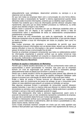 adequadamente suas estratégias, desenvolver produtos ou serviços e a se
relacionar com os clientes.
Só que nem todas as empresas lidam com a comunicação de uma forma efetiva,
deixam de lado a necessidade de "igualar" o idioma organizacional quando áreas
diferentes estão trocando informações, evitando que os detalhes sejam perdidos.
Também fica evidente que a troca de informações permite oferecer soluções mais
rapidamente, seja para que as áreas facilitem processos ou melhore-os, ou então
ouçam seus clientes e façam o seu melhor.
Mesmo assim é possível ter momentos em que as diferenças existentes entre os
termos usados crie um degrau a ser superado, e talvez elimine a falta de
conhecimento sobre a necessidade de todos os colaboradores compreenderem
perfeitamente a mensagem.
Então sempre há uma necessidade, por parte da organização, de eliminar as
diferenças existentes entre as palavras utilizadas diariamente, e que permite integrar
as áreas e facilitar a troca de informações em todos os projetos, bem como no
planejamento.
Mas muitas empresas não percebem a necessidade de permitir que seus
colaboradores troquem informações com as demais áreas, deixam que as diferenças
apenas dificultem a troca de informações e não gerem resultados melhores com o
passar do tempo, já que a comunicação fica de lado.
Quando as empresas conseguem compreender que todos os colaboradores podem
ter informações importantes é possível verificar que as ações tornam-se mais
naturais, todas as áreas trabalham em conjunto e o desenvolvimento torna-se parte
do dia-a-dia, melhorando o relacionamento interno e com o consumidor.
Por Rafael Mauricio Menshhein

Análises de opções e indicadores em Marketing
Permitir que o cliente escolha demonstra um nível de conhecimento maior sobre as
oportunidades a serem aproveitadas no mercado, mas para que as empresas
tenham um nível de organização que permita a oferta é necessário planejar
adequadamente todas as etapas que envolvem o produto ou serviço.
Deixar que o cliente escolha a forma de pagamento pode parecer algo diferente do
que é visto em muitas lojas, mas quando as opções conseguem satisfazer cada
pessoa é provável que a percepção do cliente sobre a loja mude para melhor.
Então a oferta de prazos e formas torna-se um diferencial que realmente é
percebido, além do cumprimento de prazos de entrega, já que o consumidor pode
utilizar um meio eletrônico para adquirir um produto ou contratar um serviço.
Mas algumas empresas limitam a percepção do consumidor quando oferecem
opções reduzidas, o que não é a mesma coisa que oferecer no máximo três opções
de produtos ou serviços a serem escolhidos, já que o cliente pode levar o produto ou
contratar o serviço e não sentir satisfação quando for pagar.
Talvez seja interessante olhar toda a estrutura organizacional, assim como é
possível compreender que um dos vendedores representa o presidente da empresa,
mas que não é percebido desta forma por muitas organizações.
Também é interessante verificar que a percepção do cliente auxilia a formulação de
pontos a serem melhorados no atendimento, além de indicar a possibilidade ou não,
deste mesmo cliente, retornar à loja.
Como muitas empresas resolvem competir em níveis que em nada agradam aos
clientes é fácil perceber que muitas pessoas mudam mais rapidamente de marca, já


                                                                               726
 