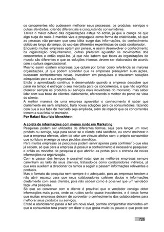 os concorrentes não pudessem melhorar seus processos, os produtos, serviços e
outras atividades, criando diferenciais e conquistando consumidores.
Talvez o maior defeito das organizações esteja no achar, já que a crença de que
algo surja do nada é mantida viva e propagada como forma de criatividade, só que
as pessoas não pensam que uma idéia surge das informações, do conhecimento
obtido ao longo do tempo, do uso das diferentes experiências de cada colaborador.
Enquanto muitas empresas optam por pensar, e assim desenvolver o conhecimento
da organização conjuntamente, outras preferem aguardar os movimentos dos
concorrentes e então copiá-los, já que não sabem que todas as organizações do
mundo são diferentes e que as soluções internas devem ser elaboradas de acordo
com a cultura organizacional.
Mesmo assim existem empresas que optam por tomar como referência as maiores
organizações, já que podem aprender que as empresas planejaram suas ações,
buscaram conhecimentos novos, investiram em pesquisas e trouxeram soluções
adequadas para a sua organização.
Então o aprendizado contínuo é desenvolvido quando a empresa descobre que
parar no tempo é entregar o seu mercado para os concorrentes, o que não significa
oferecer sempre os produtos ou serviços mais inovadores do momento, mas saber
lidar com sua base de clientes diariamente, oferecendo o melhor do ponto de vista
do cliente.
A melhor maneira de uma empresa aproveitar o conhecimento é saber que
diariamente ele será ampliado, trará novas soluções para os consumidores, fazendo
com que a sua fatia de mercado seja ampliada, além de impedir que os concorrentes
tomem a sua fatia de mercado.
Por Rafael Mauricio Menshhein

A coleta de informações com menos ruído em Marketing
Pesquisas podem ser utilizadas de diferentes formas, seja para lançar um novo
produto ou serviço, seja para saber se o cliente está satisfeito, ou como melhorar o
que a empresa oferece, além de criar um vínculo afetivo com o próprio consumidor
que no futuro enxerga os seus pedidos atendidos.
Para muitas empresas as pesquisas podem servir apenas para confirmar o que elas
já sabem, só que para a empresa já possuir o conhecimento é necessário pesquisar,
e então os modelos de pesquisa é que abrirão as portas para a entrada de novas
informações na organização.
Com o passar dos tempos é possível notar que as melhores empresas sempre
caminham ao lado de seus clientes, tratando-os como colaboradores indiretos, já
que eles auxiliam a direcionar os rumos a seguir e passam informações relevantes e
pontuais.
Mas o formato da pesquisa nem sempre é o adequado, pois as empresas tendem a
não abrir espaço para que seus colaboradores coletem dados e informações
diretamente com seus clientes, pois não sabem como é possível que um vendedor
faça uma pesquisa.
Só que ao conversar com o cliente é provável que o vendedor consiga obter
informações mais puras, onde os ruídos serão quase inexistentes, e é desta forma
que muitas empresas deixam de aproveitar o conhecimento dos colaboradores para
melhorar seus produtos ou serviços.
Então o atendimento passa a ter um novo nível, permite compartilhar momentos em
que o consumidor terá prazer em dizer o que gosta muito ou pouco e que pode ser


                                                                             728
 
