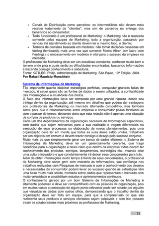 •   Canais de Distribuição como parceiros: os intermediários não devem mais
       receber tratamento de "clientes", mas sim de parceiros na entrega dos
       benefícios ao consumidor;
    • Todo funcionário é um profissional de Marketing: o Marketing não é realizado
       somente pelas equipes de Marketing, toda a organização, passando por
       vendas até atendimento ao cliente devem ter o mesmo foco, o cliente;
    • Tomada de decisões baseada em modelos: não tomar decisões baseadas em
       feeling (lembrando mais uma vez que somente Morris Albert tem lucro com
       Feelings), o embasamento em modelos é vital para o sucesso da empresa no
       mercado.
O profissional de Marketing deve ser um estudioso constante, conhecer muito bem o
terreno onde pisa e quais serão as dificuldades encontradas, buscando Informações
e trazendo consigo conhecimento e sabedoria.
Fonte: KOTLER, Philip. Administração de Marketing, São Paulo, 10ª Edição, 2004.
Por Rafael Mauricio Menshhein

Sistema de Informações de Marketing
Tão importante quanto elaborar estratégias perfeitas, conquistar grandes fatias de
mercado, é saber quais são as fontes de dados a serem utilizadas, a confiabilidade
das Informações e a atualidade dos dados.
O fluxo das Informações deve ser composto por uma grande riqueza, desde seu
tráfego dentro da organização, até mesmo em detalhes que podem dar vantagens
aos profissionais de Marketing no mercado altamente competitivo, mas também
serve para que o relacionamento entre empresa e consumidor possa fortalecer-se
com o passar do tempo, deixando claro que esta relação não é apenas uma situação
de compra de produtos ou serviços.
Cada um dos departamentos da organização necessita de Informações específicas,
com dados que sejam relevantes para a sua realidade e tragam diferenciais na
execução de seus processos ou elaboração de novos planejamentos, pois uma
organização deve ter em mente que todas as suas áreas estão unidas, trabalham
por um objetivo em comum e devem trazer consigo o desejo pelo sucesso conjunto.
Muito mais do que simplesmente gerar um banco de dados eficiente, o Sistema de
Informações de Marketing deve ter um gerenciamento coerente, que traga
benefícios para a organização e deixe claro que dentro da empresa todos devem ter
conhecimento dos produtos, serviços, lançamentos, estratégias etc., visando criar
uma cultura inovadora e que constantemente irá deixar seus concorrentes para trás.
Além de obter Informações muito tempo à frente de seus concorrentes, o profissional
de Marketing deve saber gerir com maestria as Informações, sua confiança nos
trabalhos realizados com Pesquisas de mercado e com o conhecimento dos desejos
e necessidades do consumidor podem levar ao sucesso quando as estratégias têm
uma base muito mais sólida, montada sobre dados que representam o mercado com
muita veracidade e possibilitam estudos e aprimoramentos contínuos.
O conhecimento gerado por um bom Sistema de Informações de Marketing é
altamente poderoso e deve ser compartilhado com as pessoas da organização, pois
em muitos casos a percepção de algum ponto relevante pode ser notado por alguém
que visualiza os dados com outros olhos, demonstrando que o trabalho dentro da
organização deve ser feito em equipe, para que a compreensão do que são
realmente seus produtos e serviços ofertados sejam palpáveis e com isto possam
trazer os colaboradores mais próximos ao profissional de Marketing.


                                                                              73
 