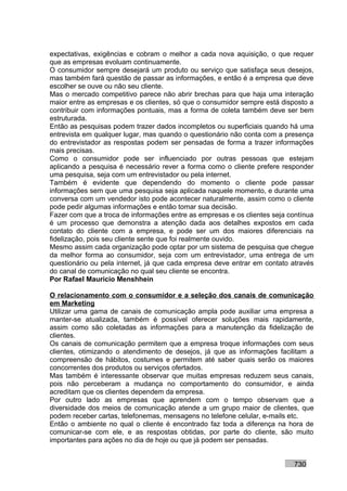 expectativas, exigências e cobram o melhor a cada nova aquisição, o que requer
que as empresas evoluam continuamente.
O consumidor sempre desejará um produto ou serviço que satisfaça seus desejos,
mas também fará questão de passar as informações, e então é a empresa que deve
escolher se ouve ou não seu cliente.
Mas o mercado competitivo parece não abrir brechas para que haja uma interação
maior entre as empresas e os clientes, só que o consumidor sempre está disposto a
contribuir com informações pontuais, mas a forma de coleta também deve ser bem
estruturada.
Então as pesquisas podem trazer dados incompletos ou superficiais quando há uma
entrevista em qualquer lugar, mas quando o questionário não conta com a presença
do entrevistador as respostas podem ser pensadas de forma a trazer informações
mais precisas.
Como o consumidor pode ser influenciado por outras pessoas que estejam
aplicando a pesquisa é necessário rever a forma como o cliente prefere responder
uma pesquisa, seja com um entrevistador ou pela internet.
Também é evidente que dependendo do momento o cliente pode passar
informações sem que uma pesquisa seja aplicada naquele momento, e durante uma
conversa com um vendedor isto pode acontecer naturalmente, assim como o cliente
pode pedir algumas informações e então tomar sua decisão.
Fazer com que a troca de informações entre as empresas e os clientes seja contínua
é um processo que demonstra a atenção dada aos detalhes expostos em cada
contato do cliente com a empresa, e pode ser um dos maiores diferenciais na
fidelização, pois seu cliente sente que foi realmente ouvido.
Mesmo assim cada organização pode optar por um sistema de pesquisa que chegue
da melhor forma ao consumidor, seja com um entrevistador, uma entrega de um
questionário ou pela internet, já que cada empresa deve entrar em contato através
do canal de comunicação no qual seu cliente se encontra.
Por Rafael Mauricio Menshhein

O relacionamento com o consumidor e a seleção dos canais de comunicação
em Marketing
Utilizar uma gama de canais de comunicação ampla pode auxiliar uma empresa a
manter-se atualizada, também é possível oferecer soluções mais rapidamente,
assim como são coletadas as informações para a manutenção da fidelização de
clientes.
Os canais de comunicação permitem que a empresa troque informações com seus
clientes, otimizando o atendimento de desejos, já que as informações facilitam a
compreensão de hábitos, costumes e permitem até saber quais serão os maiores
concorrentes dos produtos ou serviços ofertados.
Mas também é interessante observar que muitas empresas reduzem seus canais,
pois não perceberam a mudança no comportamento do consumidor, e ainda
acreditam que os clientes dependem da empresa.
Por outro lado as empresas que aprendem com o tempo observam que a
diversidade dos meios de comunicação atende a um grupo maior de clientes, que
podem receber cartas, telefonemas, mensagens no telefone celular, e-mails etc.
Então o ambiente no qual o cliente é encontrado faz toda a diferença na hora de
comunicar-se com ele, e as respostas obtidas, por parte do cliente, são muito
importantes para ações no dia de hoje ou que já podem ser pensadas.


                                                                           730
 