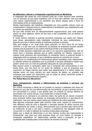 As diferentes culturas e a integração organizacional em Marketing
A integração das áreas em uma empresa pode ser o fator decisivo para mantê-la
viva no mercado, já que todos trabalham com um foco bem definido, mas que exige
uma cultura organizacional e um ambiente que abram espaço para a troca de
informações entre os colaboradores.
Muitas organizações não trabalham integradas por uma questão cultural, como se
incentivassem a disputa entre os colaboradores a acreditarem que isoladamente são
os únicos que salvarão a empresa.
Só que esta divisão leva ao desaparecimento organizacional, pois cada pessoa
possui os seus objetivos, dentro do seu foco e não compartilha com os demais as
informações.
E neste mesmo mercado é possível encontrar empresas que optam por integrar
suas áreas, aproveitando cada habilidade individual de seus colaboradores, e
fazendo com que o cliente receba os melhores produtos e serviços.
Mas para chegar a um nível onde todos possuem um foco único há um longo
caminho, e é por isso que ao selecionar as pessoas as empresas buscam sempre
aquelas que já possuem a sua cultura individual similar a da organização.
Então muitas pessoas imaginarão que este é um equívoco organizacional, mas ao
trazer para a empresa pessoas que já estão inseridas em hábitos, costumes e
valores muito próximos dos encontrados no ambiente interno é possível facilitar a
integração entre as pessoas, já que a tendência aponta um caminho em comum.
Desta forma os investimentos em treinamentos geram resultados mais rapidamente,
os clientes sentem-se satisfeitos com os produtos e serviços ofertados e sabem que
podem contar com um nível de qualidade adequado às suas percepções.
Mas mesmo assim é necessário saber que a conquista dos consumidores é uma
tarefa diária, que não deve ter um prazo de validade, e que as empresas que
incentivam as brigas internas para saber qual departamento é o melhor tratam os
clientes como um mero número em seus bancos de dados, ao contrário das
empresas que optam por demonstrar que se todas as áreas caminham juntas o
resultado é incomparavelmente superior.
Por Rafael Mauricio Menshhein

Foco, planejamento, estudos e diferenciação de produtos e serviços em
Marketing
Em muitos momentos a oferta de um produto ou serviço é realizada com base em
fatores em que não há uma diferenciação da concorrência, já que o primeiro ponto a
ser comunicado é o preço, o que aponta para um produto ou serviço idêntico ao
encontrado com outras marcas, e que todos têm a mesma função.
Diferenciar-se no mercado é um exercício diário, faz parte de um estudo constante
para conhecer melhor seus clientes, as empresas concorrentes e o que deverá ser
melhorado, mas que mesmo assim passa por influência de outros aspectos.
Mas algumas empresas optam pelo caminho mais curto, copiam os concorrentes,
não oferecem nada de novo e disputam o mercado através do último recurso que
deve realmente ser usado, o preço, demonstrando que a escolha pela marca torna-
se indiferente, já que o uso será o mesmo, a experiência não agregará nada ao
consumidor e o valor é utilizado da maneira errada pelas empresas.
Saber que a oferta de diferenciais é um dos maiores trunfos das organizações é
fundamental, mas para que cada empresa atinja um nível melhor no mercado é
necessário estabelecer um determinado controle sobre a produção, já que a
qualidade será avaliada pelos consumidores de maneira individual.

                                                                           732
 