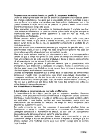 Os processos e o conhecimento na gestão do tempo em Marketing
O uso do tempo pode fazer com que as empresas alcancem seus objetivos dentro
dos prazos estabelecidos, mas para que a organização como um todo faça o que é
certo da forma certa existe um trabalho a ser desenvolvido diariamente, pois o dia
possui a mesma duração para todas as pessoas do planeta, assim como as mais
diferentes medidas do tempo são iguais.
Saber aproveitar o tempo para realizar os desejos de clientes é um fator que traz
uma percepção diferenciada da parte do cliente, pois existem situações em que as
informações mais básicas podem determinar o êxito ou não do início, ou
continuidade, da fidelização.
Muitas pessoas tentam ganhar tempo ao procurar caminhos mais curtos para
realizar uma venda, o que deixa o cliente insatisfeito, pois muitas das dúvidas
podem surgir devido ao fato de não se apresentar corretamente a utilidade de um
produto ou serviço.
Também é muito comum encontrar pessoas que imaginam ter perdido tempo com
determinadas coisas, só que o tempo não pode ser ganho ou perdido, não pode ser
comprado ou vendido, ele pode ser bem aproveitado ou não.
Mas ainda assim existem pessoas que lutam contra o tempo e acham que podem
vencer só que o tempo não pode ser visto como um inimigo ou adversário, ele é
mais um componente de toda a cadeia produtiva, e talvez a falta de conhecimento
dê a impressão de que ele sempre é curto demais.
Então ao organizar processos é possível verificar que o planejamento cria
cronogramas que direcionam a realização de projetos, facilita o atendimento aos
clientes, assim como pode fidelizá-los ou até mesmo fazer com que a prospecção de
clientes traga um resultado mais rapidamente.
Quando as empresas descobrem que o tempo deve ser trabalhado de forma correta
conseguem investir mais precisamente, não criam expectativas desmedidas e
conseguem satisfazer os clientes dentro do prazo, mas para alcançar um nível
melhor é necessário iniciar o processo hoje, para que a empresa tenha um futuro, a
não ser que a preferência por deixar tudo nas mãos dos concorrentes esteja no
achar dos gestores que não pensam.
Por Rafael Mauricio Menshhein

A tecnologia e a compreensão de mercado em Marketing
O desenvolvimento tecnológico permite que as empresas atendam diferentes
públicos, criem produtos ou serviços diferenciados e estejam em contato com seus
clientes por muito mais tempo, levando em conta que as pesquisas também podem
ser agilizadas, o que implica também em suas tabulações, assim como na
interpretação das tendências do mercado ao longo do tempo estipulado para
atualizar ou buscar novos dados.
Em certo momento da vida das empresas é necessário atualizar todas as
ferramentas, ou partes do conjunto, para que os concorrentes não conquistem uma
vantagem competitiva e mantenham-na efetiva, só que sem um planejamento
adequado não há como construir um caminho seguro a seguir.
Então as pesquisas podem ser grandes fontes para compreender o que o
consumidor deseja e apontar tendências e auxiliar a empresa a enxergar que ela
precisa realizar uma mudança interna para não perder espaço para as demais
organizações.



                                                                           734
 