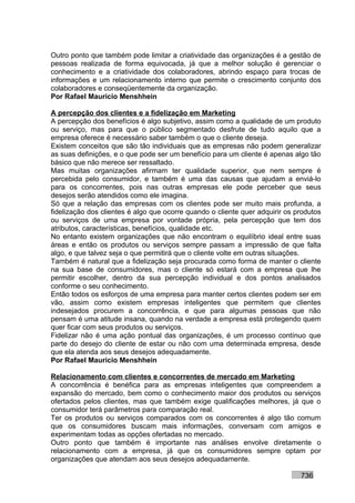 Outro ponto que também pode limitar a criatividade das organizações é a gestão de
pessoas realizada de forma equivocada, já que a melhor solução é gerenciar o
conhecimento e a criatividade dos colaboradores, abrindo espaço para trocas de
informações e um relacionamento interno que permite o crescimento conjunto dos
colaboradores e conseqüentemente da organização.
Por Rafael Mauricio Menshhein

A percepção dos clientes e a fidelização em Marketing
A percepção dos benefícios é algo subjetivo, assim como a qualidade de um produto
ou serviço, mas para que o público segmentado desfrute de tudo aquilo que a
empresa oferece é necessário saber também o que o cliente deseja.
Existem conceitos que são tão individuais que as empresas não podem generalizar
as suas definições, e o que pode ser um benefício para um cliente é apenas algo tão
básico que não merece ser ressaltado.
Mas muitas organizações afirmam ter qualidade superior, que nem sempre é
percebida pelo consumidor, e também é uma das causas que ajudam a enviá-lo
para os concorrentes, pois nas outras empresas ele pode perceber que seus
desejos serão atendidos como ele imagina.
Só que a relação das empresas com os clientes pode ser muito mais profunda, a
fidelização dos clientes é algo que ocorre quando o cliente quer adquirir os produtos
ou serviços de uma empresa por vontade própria, pela percepção que tem dos
atributos, características, benefícios, qualidade etc.
No entanto existem organizações que não encontram o equilíbrio ideal entre suas
áreas e então os produtos ou serviços sempre passam a impressão de que falta
algo, e que talvez seja o que permitirá que o cliente volte em outras situações.
Também é natural que a fidelização seja procurada como forma de manter o cliente
na sua base de consumidores, mas o cliente só estará com a empresa que lhe
permitir escolher, dentro da sua percepção individual e dos pontos analisados
conforme o seu conhecimento.
Então todos os esforços de uma empresa para manter certos clientes podem ser em
vão, assim como existem empresas inteligentes que permitem que clientes
indesejados procurem a concorrência, e que para algumas pessoas que não
pensam é uma atitude insana, quando na verdade a empresa está protegendo quem
quer ficar com seus produtos ou serviços.
Fidelizar não é uma ação pontual das organizações, é um processo contínuo que
parte do desejo do cliente de estar ou não com uma determinada empresa, desde
que ela atenda aos seus desejos adequadamente.
Por Rafael Mauricio Menshhein

Relacionamento com clientes e concorrentes de mercado em Marketing
A concorrência é benéfica para as empresas inteligentes que compreendem a
expansão do mercado, bem como o conhecimento maior dos produtos ou serviços
ofertados pelos clientes, mas que também exige qualificações melhores, já que o
consumidor terá parâmetros para comparação real.
Ter os produtos ou serviços comparados com os concorrentes é algo tão comum
que os consumidores buscam mais informações, conversam com amigos e
experimentam todas as opções ofertadas no mercado.
Outro ponto que também é importante nas análises envolve diretamente o
relacionamento com a empresa, já que os consumidores sempre optam por
organizações que atendam aos seus desejos adequadamente.

                                                                              736
 