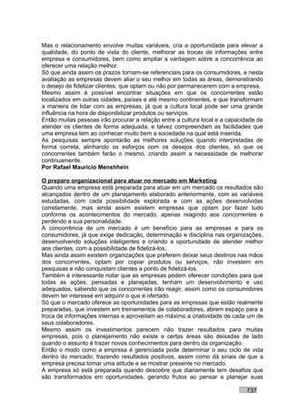 Mas o relacionamento envolve muitas variáveis, cria a oportunidade para elevar a
qualidade, do ponto de vista do cliente, melhorar as trocas de informações entre
empresa e consumidores, bem como ampliar a vantagem sobre a concorrência ao
oferecer uma relação melhor.
Só que ainda assim os prazos tornam-se referenciais para os consumidores, e nesta
avaliação as empresas devem aliar o seu melhor em todas as áreas, demonstrando
o desejo de fidelizar clientes, que optam ou não por permanecerem com a empresa.
Mesmo assim é possível encontrar situações em que os concorrentes estão
localizados em outras cidades, países e até mesmo continentes, e que transformam
a maneira de lidar com as empresas, já que a cultura local pode ser uma grande
influência na hora de disponibilizar produtos ou serviços.
Então muitas pessoas irão procurar a relação entre a cultura local e a capacidade de
atender os clientes de forma adequada, e talvez compreendam as facilidades que
uma empresa tem ao conhecer muito bem a sociedade na qual está inserida.
As pesquisas sempre apontarão as melhores soluções quando interpretadas de
forma correta, alinhando os esforços com os desejos dos clientes, só que os
concorrentes também farão o mesmo, criando assim a necessidade de melhorar
continuamente.
Por Rafael Mauricio Menshhein

O preparo organizacional para atuar no mercado em Marketing
Quando uma empresa está preparada para atuar em um mercado os resultados são
alcançados dentro de um planejamento elaborado anteriormente, com as variáveis
estudadas, com cada possibilidade explorada e com as ações desenvolvidas
corretamente, mas ainda assim existem empresas que optam por fazer tudo
conforme os acontecimentos do mercado, apenas reagindo aos concorrentes e
perdendo a sua personalidade.
A concorrência de um mercado é um benefício para as empresas e para os
consumidores, já que exige dedicação, determinação e disciplina nas organizações,
desenvolvendo soluções inteligentes e criando a oportunidade de atender melhor
aos clientes, com a possibilidade de fidelizá-los.
Mas ainda assim existem organizações que preferem deixar seus destinos nas mãos
dos concorrentes, optam por copiar produtos ou serviços, não investem em
pesquisas e não conquistam clientes a ponto de fidelizá-los.
Também é interessante notar que as empresas podem oferecer condições para que
todas as ações, pensadas e planejadas, tenham um desenvolvimento e uso
adequados, sabendo que os concorrentes irão reagir, assim como os consumidores
devem ter interesse em adquirir o que é ofertado.
Só que o mercado oferece as oportunidades para as empresas que estão realmente
preparadas, que investem em treinamentos de colaboradores, abrem espaço para a
troca de informações internas e aproveitam ao máximo a criatividade de cada um de
seus colaboradores.
Mesmo assim os investimentos parecem não trazer resultados para muitas
empresas, pois o planejamento não existe e certas áreas são deixadas de lado
quando o assunto é trazer novos conhecimentos para dentro da organização.
Então o modo como a empresa é gerenciada pode determinar o seu ciclo de vida
dentro do mercado, trazendo resultados positivos, assim como dá sinais de que a
empresa precisa tomar uma atitude e se mostrar presente no mercado.
A empresa só está preparada quando descobre que diariamente tem desafios que
são transformados em oportunidades, gerando frutos ao pensar e planejar suas

                                                                             737
 