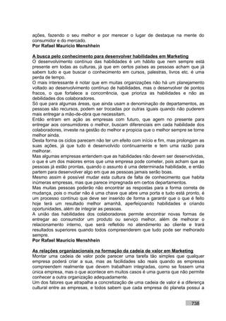 ações, fazendo o seu melhor e por merecer o lugar de destaque na mente do
consumidor e do mercado.
Por Rafael Mauricio Menshhein

A busca pelo conhecimento para desenvolver habilidades em Marketing
O desenvolvimento contínuo das habilidades é um hábito que nem sempre está
presente em todas as culturas, já que em certos países as pessoas acham que já
sabem tudo e que buscar o conhecimento em cursos, palestras, livros etc. é uma
perda de tempo.
O mais interessante é notar que em muitas organizações não há um planejamento
voltado ao desenvolvimento contínuo de habilidades, mas o desenvolver de pontos
fracos, o que fortalece a concorrência, que prioriza as habilidades e não as
debilidades dos colaboradores.
Só que para algumas áreas, que ainda usam a denominação de departamentos, as
pessoas são recursos, podem ser trocadas por outras iguais quando não puderem
mais entregar a mão-de-obra que necessitam.
Então entram em ação as empresas com futuro, que agem no presente para
entregar aos consumidores o melhor, buscam diferenciais em cada habilidade dos
colaboradores, investe na gestão do melhor e propicia que o melhor sempre se torne
melhor ainda.
Desta forma os ciclos parecem não ter um efeito com início e fim, mas prolongam as
suas ações, já que tudo é desenvolvido continuamente e tem uma razão para
melhorar.
Mas algumas empresas entendem que as habilidades não devem ser desenvolvidas,
o que é um dos maiores erros que uma empresa pode cometer, pois acham que as
pessoas já estão prontas, quando o assunto é uma determinada habilidade, e então
partem para desenvolver algo em que as pessoas jamais serão boas.
Mesmo assim é possível mudar esta cultura de falta de conhecimento que habita
inúmeras empresas, mas que parece impregnada em certos departamentos.
Mas muitas pessoas poderão não encontrar as respostas para a forma correta de
mudança, pois o mudar não é uma chave que abre uma porta e tudo está pronto, é
um processo contínuo que deve ser inserido de forma a garantir que o que é feito
hoje terá um resultado melhor amanhã, aperfeiçoando habilidades e criando
oportunidades, além de integrar as pessoas.
A união das habilidades dos colaboradores permite encontrar novas formas de
entregar ao consumidor um produto ou serviço melhor, além de melhorar o
relacionamento interno, que será refletido no atendimento ao cliente e trará
resultados superiores quando todos compreenderem que tudo pode ser melhorado
sempre.
Por Rafael Mauricio Menshhein

As relações organizacionais na formação da cadeia de valor em Marketing
Montar uma cadeia de valor pode parecer uma tarefa tão simples que qualquer
empresa poderá criar a sua, mas as facilidades são reais quando as empresas
compreendem realmente que devem trabalham integradas, como se fossem uma
única empresa, mas o que acontece em muitos casos é uma guerra que não permite
conhecer a outra organização adequadamente.
Um dos fatores que atrapalha a concretização de uma cadeia de valor é a diferença
cultural entre as empresas, e todos sabem que cada empresa do planeta possui a


                                                                           738
 