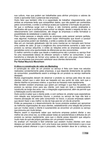 sua cultura, mas que podem ser trabalhadas para alinhar princípios e valores de
modo a aproveitar todo o potencial das empresas.
Outro fator que também influi é a capacidade de trabalhar integradamente, pois
ambas as empresas terão que compartilhar dados, que não podem ser conhecidos
pelos concorrentes, e então a confiança acaba por sustentar a formação da parceria.
Só que a confiança surge com o tempo, e são inúmeros pontos analisados e
verificados até que a confiança possa entrar na relação, desde o respeito às leis, no
relacionamento com colaboradores, até chegar às empresas e então formalizar a
possibilidade de estabelecer a cadeia de valor.
Para muitas pessoas a relação entre as empresas pode parecer sempre perfeita,
mas algumas mudanças simples podem trazer informações que levem a concluir
que as parcerias podem ser desfeitas, e então a cadeia de valor desaparece.
Mas em um mercado globalizado não há como manter-se no mercado sem formar
uma cadeia de valor, já que a exigência dos consumidores aumenta a cada novo
produto ou serviço adquirido, e então as relações entre as empresas podem ser
percebidas como uma oportunidade de diferenciar-se dos concorrentes.
O melhor caminho é saber que desde a matéria-prima até o produto ou serviço final
há uma necessidade básica de oferecer sempre o melhor ao consumidor, o que
transforma a intenção de formar uma cadeia de valor em uma peça chave básica
para as empresas que procuram satisfazer seus clientes diariamente.
Por Rafael Mauricio Menshhein

A ótica e a construção do valor em Marketing
A construção do valor de um produto ou serviço é feita com base nos estudos
realizados constantemente pelas empresas, e que depende diretamente da opinião
do consumidor, possibilitando assim a entrega de um produto ou serviço realmente
desejado.
Muitas organizações deixam de observar o produto ou serviço pela ótica de seus
clientes, acham que o valor deve ser baseado em seu ponto de vista, sem que o
cliente interfira no processo criativo, e que leva ao fracasso mais rapidamente.
Mas também existem empresas que optam por entregar o que lhes foi pedido, um
produto ou serviço único para seu cliente, com base em todo o relacionamento
construído ao longo dos anos, com a integração organizacional, além de permitir que
a fidelização ocorra naturalmente.
Outro ponto é saber que o cliente pode, e com certeza irá, ampliar suas expectativas
com relação aos lançamentos futuros, o produto ou serviço de hoje não terá a
mesma percepção de valor pelo consumidor no futuro, e poucas empresas sabem
que devem fazer o seu melhor no dia de hoje para ter um dia de amanhã.
Então as pesquisas e o desenvolvimento de novos produtos acabam por aproximar
as melhores organizações de seus clientes, estabelecendo uma relação tão próxima
que por muitas vezes o cliente é surpreendido ao encontrar um produto ou serviço
que procurou por muito tempo.
Mesmo assim é importante saber que nenhuma empresa poderá ofertar o seu
melhor de uma única vez, ou então passar todas as características e atributos de um
produto ou serviço rapidamente, para que o cliente possa descobrir que adquiriu
muito mais do que ele próprio percebeu em um primeiro momento.
Ao analisar um mercado é fácil entender que existem muitos clientes com seus
desejos por serem atendidos, com uma busca que parece interminável e que a sua
empresa poderá oferecer o que é procurado, mas também deve ter a certeza, ou


                                                                              739
 