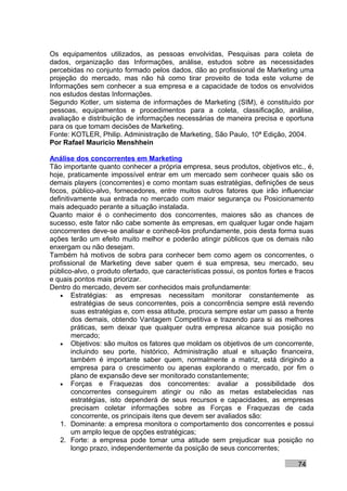 Os equipamentos utilizados, as pessoas envolvidas, Pesquisas para coleta de
dados, organização das Informações, análise, estudos sobre as necessidades
percebidas no conjunto formado pelos dados, dão ao profissional de Marketing uma
projeção do mercado, mas não há como tirar proveito de toda este volume de
Informações sem conhecer a sua empresa e a capacidade de todos os envolvidos
nos estudos destas Informações.
Segundo Kotler, um sistema de informações de Marketing (SIM), é constituído por
pessoas, equipamentos e procedimentos para a coleta, classificação, análise,
avaliação e distribuição de informações necessárias de maneira precisa e oportuna
para os que tomam decisões de Marketing.
Fonte: KOTLER, Philip. Administração de Marketing, São Paulo, 10ª Edição, 2004.
Por Rafael Mauricio Menshhein

Análise dos concorrentes em Marketing
Tão importante quanto conhecer a própria empresa, seus produtos, objetivos etc., é,
hoje, praticamente impossível entrar em um mercado sem conhecer quais são os
demais players (concorrentes) e como montam suas estratégias, definições de seus
focos, público-alvo, fornecedores, entre muitos outros fatores que irão influenciar
definitivamente sua entrada no mercado com maior segurança ou Posicionamento
mais adequado perante a situação instalada.
Quanto maior é o conhecimento dos concorrentes, maiores são as chances de
sucesso, este fator não cabe somente às empresas, em qualquer lugar onde hajam
concorrentes deve-se analisar e conhecê-los profundamente, pois desta forma suas
ações terão um efeito muito melhor e poderão atingir públicos que os demais não
enxergam ou não desejam.
Também há motivos de sobra para conhecer bem como agem os concorrentes, o
profissional de Marketing deve saber quem é sua empresa, seu mercado, seu
público-alvo, o produto ofertado, que características possui, os pontos fortes e fracos
e quais pontos mais priorizar.
Dentro do mercado, devem ser conhecidos mais profundamente:
    • Estratégias: as empresas necessitam monitorar constantemente as
        estratégias de seus concorrentes, pois a concorrência sempre está revendo
        suas estratégias e, com essa atitude, procura sempre estar um passo a frente
        dos demais, obtendo Vantagem Competitiva e trazendo para si as melhores
        práticas, sem deixar que qualquer outra empresa alcance sua posição no
        mercado;
    • Objetivos: são muitos os fatores que moldam os objetivos de um concorrente,
        incluindo seu porte, histórico, Administração atual e situação financeira,
        também é importante saber quem, normalmente a matriz, está dirigindo a
        empresa para o crescimento ou apenas explorando o mercado, por fim o
        plano de expansão deve ser monitorado constantemente;
    • Forças e Fraquezas dos concorrentes: avaliar a possibilidade dos
        concorrentes conseguirem atingir ou não as metas estabelecidas nas
        estratégias, isto dependerá de seus recursos e capacidades, as empresas
        precisam coletar informações sobre as Forças e Fraquezas de cada
        concorrente, os principais itens que devem ser avaliados são:
    1. Dominante: a empresa monitora o comportamento dos concorrentes e possui
        um amplo leque de opções estratégicas;
    2. Forte: a empresa pode tomar uma atitude sem prejudicar sua posição no
        longo prazo, independentemente da posição de seus concorrentes;

                                                                                 74
 