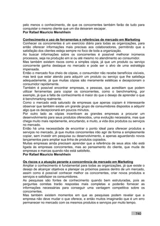 pelo menos o conhecimento, de que os concorrentes também farão de tudo para
conquistar o mesmo cliente que um dia deixaram escapar.
Por Rafael Mauricio Menshhein

Conhecimento e uso de ferramentas e referências de mercado em Marketing
Conhecer os concorrentes é um exercício diário para todas as organizações, para
então oferecer informações mais precisas aos colaboradores, permitindo que a
satisfação dos clientes esteja sempre no foco de toda a organização.
Ao buscar informações sobre os concorrentes é possível melhorar inúmeros
processos, seja na produção em si ou até mesmo no atendimento ao consumidor.
Mas também existem riscos como a simples cópia, já que um produto ou serviço
concorrente ganha destaque no mercado e pode ser o alvo de uma estratégia
impensada.
Então o mercado fica cheio de cópias, o consumidor não recebe benefícios visíveis,
mas terá que estar atendo para adquirir um produto ou serviço que lhe satisfaça
adequadamente, já que muitas cópias são meramente estéticas e decepcionam o
consumidor rapidamente.
Também é possível encontrar empresas, e pessoas, que acreditam que podem
utilizar ferramentas para copiar os concorrentes, como o benchmarking, por
exemplo, já que a falta de conhecimento é maior do que o desejo de aprender o que
é benchmarking realmente.
Como o mercado está saturado de empresas que apenas copiam é interessante
observar que também existe um grande grupo de consumidores dispostos a adquirir
algo que os decepcionará em poucos minutos.
Por outro lado as cópias incentivam as grandes empresas a procurar um
desenvolvimento para seus produtos oferecidos, uma evolução necessária, mas que
chega muito mais rapidamente, encurtando, e muito, a vida dos produtos ou serviços
no mercado.
Então há uma necessidade de encontrar o ponto ideal para oferecer produtos e
serviços no mercado, já que muitos concorrentes irão agir de forma a simplesmente
copiar, sem investir em pesquisa ou desenvolvimento, e apenas aguardando novos
lançamentos para ampliar sua linha de produtos copiados.
Muitas empresas ainda precisam aprender que a referência de seus atos não está
ligada às empresas concorrentes, mas ao pensamento do cliente, que muda de
empresas e marcas quando não está satisfeito.
Por Rafael Mauricio Menshhein

Os riscos e a atuação perante a concorrência de mercado em Marketing
Ampliar o conhecimento é fundamental para todas as organizações, já que existe o
desejo de alcançar objetivos e planejar os próximos passos dentro de um mercado,
assim como é possível conhecer melhor os concorrentes, criar novos produtos e
serviços e satisfazer os consumidores.
As pesquisas são fontes de conhecimento quando bem estruturadas, pois as
perguntas corretas trarão respostas mais completas e poderão fornecer as
informações necessárias para conseguir uma vantagem competitiva sobre os
concorrentes.
Mas também existem momentos em que as pesquisas podem revelar que a
empresa não deve mudar o que oferece, e então muitos imaginarão que é um erro
permanecer no mercado com os mesmos produtos e serviços por muito tempo.


                                                                           740
 