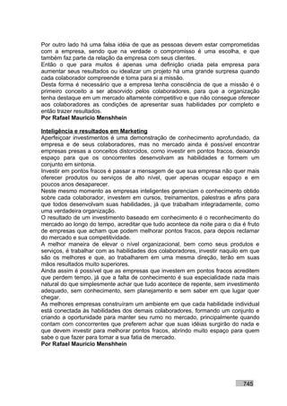 Por outro lado há uma falsa idéia de que as pessoas devem estar comprometidas
com a empresa, sendo que na verdade o compromisso é uma escolha, e que
também faz parte da relação da empresa com seus clientes.
Então o que para muitos é apenas uma definição criada pela empresa para
aumentar seus resultados ou idealizar um projeto há uma grande surpresa quando
cada colaborador compreende e toma para si a missão.
Desta forma é necessário que a empresa tenha consciência de que a missão é o
primeiro conceito a ser absorvido pelos colaboradores, para que a organização
tenha destaque em um mercado altamente competitivo e que não consegue oferecer
aos colaboradores as condições de apresentar suas habilidades por completo e
então trazer resultados.
Por Rafael Mauricio Menshhein

Inteligência e resultados em Marketing
Aperfeiçoar investimentos é uma demonstração de conhecimento aprofundado, da
empresa e de seus colaboradores, mas no mercado ainda é possível encontrar
empresas presas a conceitos distorcidos, como investir em pontos fracos, deixando
espaço para que os concorrentes desenvolvam as habilidades e formem um
conjunto em sintonia.
Investir em pontos fracos é passar a mensagem de que sua empresa não quer mais
oferecer produtos ou serviços de alto nível, quer apenas ocupar espaço e em
poucos anos desaparecer.
Neste mesmo momento as empresas inteligentes gerenciam o conhecimento obtido
sobre cada colaborador, investem em cursos, treinamentos, palestras e afins para
que todos desenvolvam suas habilidades, já que trabalham integradamente, como
uma verdadeira organização.
O resultado de um investimento baseado em conhecimento é o reconhecimento do
mercado ao longo do tempo, acreditar que tudo acontece da noite para o dia é fruto
de empresas que acham que podem melhorar pontos fracos, para depois reclamar
do mercado e sua competitividade.
A melhor maneira de elevar o nível organizacional, bem como seus produtos e
serviços, é trabalhar com as habilidades dos colaboradores, investir naquilo em que
são os melhores e que, ao trabalharem em uma mesma direção, terão em suas
mãos resultados muito superiores.
Ainda assim é possível que as empresas que investem em pontos fracos acreditem
que perdem tempo, já que a falta de conhecimento é sua especialidade nada mais
natural do que simplesmente achar que tudo acontece de repente, sem investimento
adequado, sem conhecimento, sem planejamento e sem saber em que lugar quer
chegar.
As melhores empresas construíram um ambiente em que cada habilidade individual
está conectada às habilidades dos demais colaboradores, formando um conjunto e
criando a oportunidade para manter seu rumo no mercado, principalmente quando
contam com concorrentes que preferem achar que suas idéias surgirão do nada e
que devem investir para melhorar pontos fracos, abrindo muito espaço para quem
sabe o que fazer para tomar a sua fatia de mercado.
Por Rafael Mauricio Menshhein




                                                                            745
 
