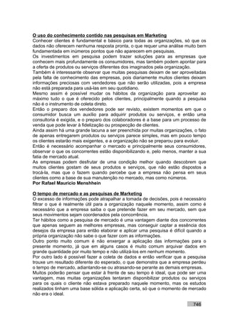 O uso do conhecimento contido nas pesquisas em Marketing
Conhecer clientes é fundamental e básico para todas as organizações, só que os
dados não oferecem nenhuma resposta pronta, o que requer uma análise muito bem
fundamentada em inúmeros pontos que não aparecem em pesquisas.
Os investimentos em pesquisa podem trazer soluções para as empresas que
conhecem mais profundamente os consumidores, mas também podem apontar para
a oferta de produtos ou serviços diferentes dos imaginados pela organização.
Também é interessante observar que muitas pesquisas deixam de ser aproveitadas
pela falta de conhecimento das empresas, pois diariamente muitos clientes deixam
informações preciosas com vendedores que não serão utilizadas, pois a empresa
não está preparada para usá-las em seu quotidiano.
Mesmo assim é possível mudar os hábitos da organização para aproveitar ao
máximo tudo o que é oferecido pelos clientes, principalmente quando a pesquisa
não é o instrumento de coleta direto.
Então o preparo dos vendedores pode ser revisto, existem momentos em que o
consumidor busca um auxílio para adquirir produtos ou serviços, e então uma
consultoria é exigida, e o preparo dos colaboradores é a base para um processo de
venda que pode levar à fidelização ou prospecção de clientes.
Ainda assim há uma grande lacuna a ser preenchida por muitas organizações, o fato
de apenas entregarem produtos ou serviços parece simples, mas em pouco tempo
os clientes estarão mais exigentes, e a organização não se preparou para evoluir.
Então é necessário acompanhar o mercado e principalmente seus consumidores,
observar o que os concorrentes estão disponibilizando e, pelo menos, manter a sua
fatia de mercado atual.
As empresas podem desfrutar de uma condição melhor quando descobrem que
muitos clientes gostam de seus produtos e serviços, que não estão dispostos a
trocá-la, mas que o fazem quando percebe que a empresa não pensa em seus
clientes como a base de sua manutenção no mercado, mas como números.
Por Rafael Mauricio Menshhein

O tempo de mercado e as pesquisas de Marketing
O excesso de informações pode atrapalhar a tomada de decisões, pois é necessário
filtrar o que é realmente útil para a organização naquele momento, assim como é
necessário que a empresa saiba o que pretende fazer em seu mercado, sem que
seus movimentos sejam coordenados pela concorrência.
Ter hábitos como a pesquisa de mercado é uma vantagem diante dos concorrentes
que apenas seguem as melhores empresas, mas conseguir captar a essência dos
desejos da empresa para então elaborar e aplicar uma pesquisa é difícil quando a
própria organização não sabe o que fazer com as informações.
Outro ponto muito comum é não enxergar a aplicação das informações para o
presente momento, já que em alguns casos é muito comum arquivar dados em
grande quantidade por muito tempo e não utilizá-los em nenhum momento.
Por outro lado é possível fazer a coleta de dados e então verificar que a pesquisa
trouxe um resultado diferente do esperado, o que demonstra que a empresa perdeu
o tempo de mercado, adiantando-se ou atrasando-se perante as demais empresas.
Muitos poderão pensar que estar à frente de seu tempo é ideal, que pode ser uma
vantagem, mas muitas organizações tentaram disponibilizar produtos ou serviços
para os quais o cliente não estava preparado naquele momento, mas os estudos
realizados tinham uma base sólida e aplicação certa, só que o momento de mercado
não era o ideal.

                                                                           746
 