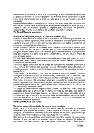 Mesmo com as inúmeras dúvidas que podem surgir é possível entender que todas
as pesquisas devem ser úteis no presente, assim como devem ser elaboradas para
trazer uma oportunidade para a empresa, seja para inovar ou manter o que já é
produzido.
As pesquisas envolvem um conjunto de informações antes, durante e depois de sua
elaboração, podem trazer soluções para as empresas que pensam antes de agir e
amplia a fatia de mercado quando a empresa tem sua mente no presente,
visualizando o futuro e tendo certeza de que faz o seu melhor sempre.
Por Rafael Mauricio Menshhein

Riscos e estratégias de atuação no mercado em Marketing
Analisar o mercado é fundamental para estabelecer os critérios que definirão as
estratégias a serem aplicadas, mas também é necessário conhecer profundamente
a própria empresa antes de agir por impulso, planejando as ações e realizando as
mudanças necessárias gradativamente.
Muitas empresas deixam de conhecer seus próprios fundamentos e partem para
ações onde não há um estudo prévio que apontem quais serão as melhores
soluções, mesmo assim é possível verificar que ao estudar melhor o que pode ser
feito pela organização, bem como pelos colaboradores, há uma chance maior de
êxito em suas ações.
Por outro lado as oportunidades surgem quando a empresa está atenta ao que o
consumidor deseja, realiza pesquisas e aproveita ao máximo todo o conhecimento
existente em seu ambiente.
Só que as ações necessitam de um tempo de planejamento, estudos que tragam o
maior número de variáveis aos gestores e que as informações compartilhadas com
os colaboradores resultem em estratégias que diferenciem as empresas perante a
concorrência.
Então tudo o que é executado com base em estudos e pesquisas tende a criar uma
vantagem competitiva sobre os concorrentes, permitindo que o diferente seja
ofertado em um mercado que parece trazer produtos ou serviços muito similares.
Mas muitas empresas não conseguem atuar por suas próprias forças, ficam presas
ao que os concorrentes determinam e sentem medo em arriscar uma ação diferente,
esquecendo que os riscos são iguais ao agir para diferenciar-se ou ao deixar que
tudo permaneça do mesmo modo.
As bases do conhecimento organizacional podem ser tomadas como fonte de
inspiração para agir e oferecer os melhores produtos ou serviços, mas também
acabam por trazer incertezas quando os estudos não estão alinhados com o
momento em que o mercado se encontra, pois os consumidores sempre exigirão
mais das empresas, já que a evolução é um processo contínuo e natural para as
empresas, mercados e pessoas.
Por Rafael Mauricio Menshhein

Marketing para a diferenciação da concorrência com foco
Atrair novos consumidores pode ser uma tarefa mais fácil quando as empresas
descobrem que através de parcerias podem ampliar a sua fatia de mercado, mas
que para um cliente ser fidelizado existe um trabalho muito maior, que pode exigir
investimentos diferenciados daqueles propostos pela concorrência.
Nem sempre é necessário fazer um investimento monetário elevado para conquistar
clientes, já que as melhores soluções sempre estão ao alcance de todas as
empresas, mas nem sempre são enxergadas claramente, pois o foco voltado

                                                                           747
 