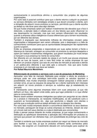 exclusivamente à concorrência elimina o consumidor dos projetos de algumas
organizações.
Por outro lado é possível contribuir para que o cliente retorne a adquirir os produtos
ou serviços ofertados com estratégias simples e que devem encantar o cliente, sem
a obrigação de adquirir novos produtos ou serviços, permitindo que o cliente escolha
se deseja ou não levar para casa algo ofertado.
Só que muitas empresas optam por realizar investimentos tão elevados que o foco é
distorcido, a atenção dada é voltada para um dos fatores que pode influenciar no
seu desempenho no mercado, mas que nem sempre influenciará nos resultados
quando a empresa utiliza inteligência e busca diferenciais que a tornem reconhecida,
por ser diferente das demais.
Também é engraçado que diariamente milhares de informações circulam pelas
organizações e desapareçam sem serem utilizadas, pois o despreparo e a falta de
conhecimento contribuem para que as oportunidades desapareçam tão rapidamente
quanto surgiram.
Então as empresas preparadas e responsáveis por suas ações tomam a frente e
liderança do mercado, entregam ao consumidor os produtos ou serviços desejados e
optam por realizar investimentos inteligentes, que gerem resultados por muito tempo
e marquem a sua presença na mente do consumidor.
Ser diferente em um mercado repleto de cópias é um trunfo que poucas empresas
se dão ao luxo de buscar, pois é mais fácil imitar as outras empresas do que
oferecer um produto original, que saia de uma fatia de mercado já saturada e atenda
a um público-alvo diferente e que está apto a consumir, mas que para muitas
empresas é um mercado que deve ser isolado.
Por Rafael Mauricio Menshhein

Diferenciação de produtos e serviços com o uso de pesquisas de Marketing
Aproveitar uma fatia de mercado fidelizada para ampliar a oferta de produtos e
serviços pode ser uma estratégia bem-vinda quando os estudos apontam a
possibilidade, mas muitas empresas conseguem realizar pesquisas e ainda assim
cometer erros, já que se esquece de perguntar se o cliente realmente tem interesse
em adquirir os novos produtos e serviços ou substitua algo já estabelecido no
mercado.
É interessante como algumas empresas lidam com suas pesquisas, já que não
definem um foco, não sabem onde estão, para que lugar pretende ir e o que ofertar
para os consumidores.
Mesmo assim existem empresas inteligentes que optam por perguntar ao seu cliente
se o produto é interessante, se necessita modificações, se ele substituirá outro e
superará as funcionalidades etc., algo que aprofunda a relação com clientes e
permite que a evolução contínua esteja alinhada com os desejos dos clientes.
Por outro lado muitas empresas deixam a concorrência determinar os seus destinos
no mercado, perseguem de longe as outras empresas ao imitá-las, deixam de criar
um vínculo real com seus clientes e a culpa é destinada aos concorrentes.
Então o pensar parece distante de muitas empresas, já que exige conhecimento e
dedicação ao aperfeiçoar diariamente a aplicação das informações em produtos ou
serviços que possam ser ofertados hoje, com possibilidade de prolongar seu ciclo de
vida.
Também é evidente que muitas empresas acabam por seguir as líderes de mercado
para facilitar a sua vida, já que os produtos similares serão conhecidos pelos
clientes, não exigindo um investimento elevado em comunicação para explicar do

                                                                               748
 