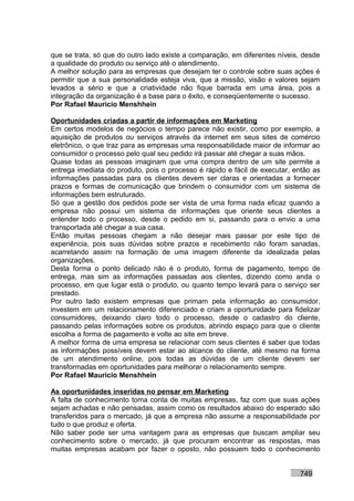 que se trata, só que do outro lado existe a comparação, em diferentes níveis, desde
a qualidade do produto ou serviço até o atendimento.
A melhor solução para as empresas que desejam ter o controle sobre suas ações é
permitir que a sua personalidade esteja viva, que a missão, visão e valores sejam
levados a sério e que a criatividade não fique barrada em uma área, pois a
integração da organização é a base para o êxito, e conseqüentemente o sucesso.
Por Rafael Mauricio Menshhein

Oportunidades criadas a partir de informações em Marketing
Em certos modelos de negócios o tempo parece não existir, como por exemplo, a
aquisição de produtos ou serviços através da internet em seus sites de comércio
eletrônico, o que traz para as empresas uma responsabilidade maior de informar ao
consumidor o processo pelo qual seu pedido irá passar até chegar a suas mãos.
Quase todas as pessoas imaginam que uma compra dentro de um site permite a
entrega imediata do produto, pois o processo é rápido e fácil de executar, então as
informações passadas para os clientes devem ser claras e orientadas a fornecer
prazos e formas de comunicação que brindem o consumidor com um sistema de
informações bem estruturado.
Só que a gestão dos pedidos pode ser vista de uma forma nada eficaz quando a
empresa não possui um sistema de informações que oriente seus clientes a
entender todo o processo, desde o pedido em si, passando para o envio a uma
transportada até chegar a sua casa.
Então muitas pessoas chegam a não desejar mais passar por este tipo de
experiência, pois suas dúvidas sobre prazos e recebimento não foram sanadas,
acarretando assim na formação de uma imagem diferente da idealizada pelas
organizações.
Desta forma o ponto delicado não é o produto, forma de pagamento, tempo de
entrega, mas sim as informações passadas aos clientes, dizendo como anda o
processo, em que lugar está o produto, ou quanto tempo levará para o serviço ser
prestado.
Por outro lado existem empresas que primam pela informação ao consumidor,
investem em um relacionamento diferenciado e criam a oportunidade para fidelizar
consumidores, deixando claro todo o processo, desde o cadastro do cliente,
passando pelas informações sobre os produtos, abrindo espaço para que o cliente
escolha a forma de pagamento e volte ao site em breve.
A melhor forma de uma empresa se relacionar com seus clientes é saber que todas
as informações possíveis devem estar ao alcance do cliente, até mesmo na forma
de um atendimento online, pois todas as dúvidas de um cliente devem ser
transformadas em oportunidades para melhorar o relacionamento sempre.
Por Rafael Mauricio Menshhein

As oportunidades inseridas no pensar em Marketing
A falta de conhecimento toma conta de muitas empresas, faz com que suas ações
sejam achadas e não pensadas, assim como os resultados abaixo do esperado são
transferidos para o mercado, já que a empresa não assume a responsabilidade por
tudo o que produz e oferta.
Não saber pode ser uma vantagem para as empresas que buscam ampliar seu
conhecimento sobre o mercado, já que procuram encontrar as respostas, mas
muitas empresas acabam por fazer o oposto, não possuem todo o conhecimento


                                                                            749
 