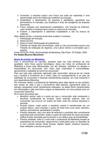 3. Favorável: a empresa possui uma Força que pode ser explorada e uma
       Oportunidade acima da média para melhorar sua posição;
   4. Sustentável: o desempenho da empresa é satisfatório, garantindo sua
       permanência no mercado, sua existência é fruto da indulgência da empresa
       dominante;
   5. Fraca: empresa com desempenho insatisfatório, com chances de melhorar,
       caso contrário a empresa deve mudar ou retirar-se do mercado;
   6. Inviável: o desempenho é altamente insatisfatório e não há chance de
       melhorar.
Além destes pontos, a empresa ainda deve analisar 3 variáveis:
   1. Participação de mercado;
   2. Share-of-mind;
   3. Share of heart (Participação de preferência).
   • Padrões de reação dos concorrentes: cada um dos concorrentes possui uma
       Filosofia de realização de negócios, uma cultura interna e convicções que o
       guiarão.
Fonte: KOTLER, Philip. Administração de Marketing, São Paulo, 10ª Edição, 2004.
Por Rafael Mauricio Menshhein

Níveis de produto em Marketing
Com a concorrência do mercado, produtos cada vez mais próximos de uma
igualdade, tanto física quanto tecnológica, deixa nas mãos do profissional de
Marketing a busca pela diferenciação, por dar atributos, satisfazer os desejos e
necessidades do consumidor com muito mais criatividade e funcionalidade,
aproximando a realidade do sonho do consumidor.
Para que tudo seja realmente valorizado pelo consumidor, deve-se ter em mente
que o produto é constituído de 5 níveis, cada um correspondendo a um grau de
satisfação do consumidor e trazendo características próprias, em nível crescente e
com expectativas diferentes.
Por inúmeras razões o profissional de Marketing deve estar atento ao seu produto,
sem perder de vista o que a concorrência está fazendo, logicamente todos os
estudos necessários foram devidamente realizados, os dados foram transformados
em Informações e dão uma linha a seguir ao desenvolver um novo produto para um
consumidor específico.
Os 5 níveis de produto são:
    • Benefício central: este é o ponto em que o consumidor está comprando o
       benefício fundamental do produto, como exemplo pode-se citar um
       consumidor que procura um quarto de hotel, onde ele compra descanso e
       pernoite;
    • Produto básico: neste ponto o benefício central é transformado em um
       produto básico, como exemplo o quarto de hotel inclui uma cama, banheiro,
       toalhas, escrivaninha, penteadeira e armário;
    • Produto esperado: aqui uma série de atributos e condições são normalmente
       esperados pelo consumidor, então o quarto de hotel deve ter cama arrumada,
       toalhas limpas, lâmpadas que funcionem e um relativo grau de tranqüilidade;
    • Produto ampliado: este é o nível onde o profissional de Marketing excede as
       expectativas do consumidor, dessa forma o hotel pode incluir um aparelho de
       tv com controle remoto, flores frescas, registro rápido, checkout expresso,
       boas refeições e serviço de quarto;


                                                                             75
 
