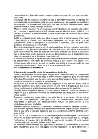necessário e se julgam tão superiores aos concorrentes que não precisam aprender
nada mais.
O simples fato de saber que sempre há algo a aprender transforma a empresa em
um local onde o aprendizado está presente diariamente, as pessoas compartilham
informações, buscam contribuir para que todos exerçam suas funções e assim todos
possam colher os frutos ao longo do tempo.
Mas em certas empresas há um incentivo ao individualismo, as pessoas não podem
se comunicar e ainda existe a exigência para que os clientes sejam tratados com
respeito e cortesia, e isto não ocorre porque as pessoas não praticam estas ações
diariamente.
Então a empresa pode optar por abrir espaço para a comunicação entre seus
colaboradores e investir nas habilidades individuais, ou então deixar que os
concorrentes usem a inteligência e conquistem o mercado, com soluções mais
simples e práticas para o consumidor.
Também é interessante como a simplicidade pode ficar de lado quando o assunto é
um produto novo, já que as pesquisas não são realizadas, não há um envolvimento
com o consumidor na hora de elaborar o que será produzido ou existe a crença de
que o consumidor jamais deixará a empresa, demonstrando que o despreparo para
atuar no mercado é parte da cultura organizacional.
A melhor oportunidade é aquele em que a empresa ouve seus clientes, permite que
os colaboradores participem do processo criativo e que atende aos desejos dos
consumidores plenamente, já que em certos momentos a empresa pode ser sua
maior concorrente quando deixa de lado suas responsabilidades.
Por Rafael Mauricio Menshhein

A integração como diferencial de mercado em Marketing
Quando as empresas trabalham para integrar suas diferentes áreas há uma grande
oportunidade de se aproveitar todo o conhecimento disponível para disponibilizar
soluções diferenciadas aos clientes, o que permite fazer ajuste no foco e melhorar o
relacionamento entre a empresa e seus clientes.
Fazer com que todas as áreas estejam integradas é um desafio diário, onde o
caminho escolhido deve ser seguido em um mesmo ritmo e direção, para que todos
compreendam que o ambiente organizacional não é um campo de batalhas.
Só que muitas empresas optam por criar guerras internas, divide as pessoas e
impedem que a comunicação entre os colaboradores seja bloqueada e que novas
idéias surjam.
Enquanto muitas empresas optam por desintegrar o ambiente interno outras
procuram criar condições para que todos os colaboradores explorem suas
habilidades e permitam um desenvolvimento natural do conhecimento e dos
produtos ou serviços ofertados.
Mas nem todas as empresas do mercado conseguem manter um foco bem ajustado,
pois existem algumas variáveis que estão fora do controle organizacional, só que ao
fazer a sua parte a empresa assegura que a concorrência não tenha controle sobre
suas ações.
E ao deixar que a empresa tenha a sua própria personalidade e gere um ambiente
favorável ao desenvolvimento de idéias, na criação diária de produtos ou serviços,
melhorando a relação com os clientes e ouvindo-os sempre, há uma grande
oportunidade que desponta no horizonte próximo.
As melhores oportunidades são aproveitadas quando o conhecimento é utilizado
com inteligência, para criar inovações quando necessário ou para aprofundar o

                                                                             750
 