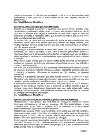 relacionamento com os clientes, proporcionando uma troca de informações muito
interessante e que pode ser o maior diferencial de uma empresa perante os
concorrentes.
Por Rafael Mauricio Menshhein

Excelência, inovação e pesquisas de Marketing
Quando as empresas encontram o equilíbrio ideal podem tomar decisões mais
rapidamente, com base em fatos e dados concretos, além de disponibilizar ao cliente
produtos ou serviços que tragam a satisfação, só que para chegar ao nível de
excelência desejado é necessário saber que diariamente tudo o que for feito deve
estar inserido dentro da excelência.
O simples fato de atuar em um mercado não retira as responsabilidades das
empresas, assim como não permite que seus clientes não sejam ouvidos, mas
muitas empresas parecem ainda viver em uma era onde o consumidor é um detalhe
que não merece atenção.
Ao conseguir conquistar clientes é necessário saber que as exigências sempre
aumentam, de ambos os lados, e que para a relação permanecer estável é
necessário favorecer a comunicação entre clientes e empresa, para que os desejos
sejam atendidos e para que os próprios clientes sejam surpreendidos pelos produtos
e serviços.
Mas existem outros fatores que nem sempre estão diante dos olhos no momento de
analisar um mercado, exigindo uma pesquisa mais profunda, com um foco definido e
com as questões corretas.
Por outro lado é possível verificar que os clientes podem ser grandes aliados quando
as empresas permitem, trazendo informações atuais, apontando as tendências para
o mercado e também informando se desejam ou não produtos ou serviços
inovadores.
Também é interessante perceber que para muitas empresas a inovação é algo
obrigatório, pois estas empresas não perguntam aos seus consumidores o que eles
desejam, e então os clientes insatisfeitos migram para a concorrência.
A relação das empresas com seus clientes e o mercado é fruto do que a empresa
possui em seu ambiente interno, já que a empresa só poderá oferecer o que ela
conhece muito bem, trabalhando diariamente para que cada colaborador tenha
satisfação e assim transmita para os clientes os benefícios de escolher os produtos
ou serviços ofertados pela organização.
Por Rafael Mauricio Menshhein

Aprendizado e mudanças no ambiente organizacional em Marketing
Planejamento é uma palavra que está fora do vocabulário interno de muitas
empresas, principalmente porque as empresas não têm personalidade e não
controlam suas ações, agindo somente após a concorrência e dependendo
exclusivamente das cópias que lança no mercado.
Trabalhar apenas para imitar os concorrentes é uma tarefa que não traz benefícios
para as empresas, mas é o foco dado em muitas, já que existe a crença de que suas
idéias surgem do nada, mas as próprias pessoas que gerenciam as ações não
sabem o que fazer para diferenciar os produtos ou serviços.
Desta maneira o caminho mais simples é copiar as demais empresas, oferecer algo
que não é diferente, pois há o medo de não dar certo, só que estas empresas não
entendem que o risco é igual ao tomar uma posição que busca a diferenciação ou
então apenas imitar a concorrência.

                                                                             751
 