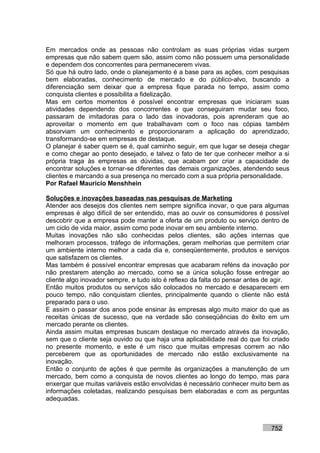 Em mercados onde as pessoas não controlam as suas próprias vidas surgem
empresas que não sabem quem são, assim como não possuem uma personalidade
e dependem dos concorrentes para permanecerem vivas.
Só que há outro lado, onde o planejamento é a base para as ações, com pesquisas
bem elaboradas, conhecimento de mercado e do público-alvo, buscando a
diferenciação sem deixar que a empresa fique parada no tempo, assim como
conquista clientes e possibilita a fidelização.
Mas em certos momentos é possível encontrar empresas que iniciaram suas
atividades dependendo dos concorrentes e que conseguiram mudar seu foco,
passaram de imitadoras para o lado das inovadoras, pois aprenderam que ao
aproveitar o momento em que trabalhavam com o foco nas cópias também
absorviam um conhecimento e proporcionaram a aplicação do aprendizado,
transformando-se em empresas de destaque.
O planejar é saber quem se é, qual caminho seguir, em que lugar se deseja chegar
e como chegar ao ponto desejado, e talvez o fato de ter que conhecer melhor a si
própria traga às empresas as dúvidas, que acabam por criar a capacidade de
encontrar soluções e tornar-se diferentes das demais organizações, atendendo seus
clientes e marcando a sua presença no mercado com a sua própria personalidade.
Por Rafael Mauricio Menshhein

Soluções e inovações baseadas nas pesquisas de Marketing
Atender aos desejos dos clientes nem sempre significa inovar, o que para algumas
empresas é algo difícil de ser entendido, mas ao ouvir os consumidores é possível
descobrir que a empresa pode manter a oferta de um produto ou serviço dentro de
um ciclo de vida maior, assim como pode inovar em seu ambiente interno.
Muitas inovações não são conhecidas pelos clientes, são ações internas que
melhoram processos, tráfego de informações, geram melhorias que permitem criar
um ambiente interno melhor a cada dia e, conseqüentemente, produtos e serviços
que satisfazem os clientes.
Mas também é possível encontrar empresas que acabaram reféns da inovação por
não prestarem atenção ao mercado, como se a única solução fosse entregar ao
cliente algo inovador sempre, e tudo isto é reflexo da falta do pensar antes de agir.
Então muitos produtos ou serviços são colocados no mercado e desaparecem em
pouco tempo, não conquistam clientes, principalmente quando o cliente não está
preparado para o uso.
E assim o passar dos anos pode ensinar às empresas algo muito maior do que as
receitas únicas de sucesso, que na verdade são conseqüências do êxito em um
mercado perante os clientes.
Ainda assim muitas empresas buscam destaque no mercado através da inovação,
sem que o cliente seja ouvido ou que haja uma aplicabilidade real do que foi criado
no presente momento, e este é um risco que muitas empresas correm ao não
perceberem que as oportunidades de mercado não estão exclusivamente na
inovação.
Então o conjunto de ações é que permite às organizações a manutenção de um
mercado, bem como a conquista de novos clientes ao longo do tempo, mas para
enxergar que muitas variáveis estão envolvidas é necessário conhecer muito bem as
informações coletadas, realizando pesquisas bem elaboradas e com as perguntas
adequadas.



                                                                              752
 