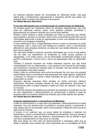 As melhores soluções podem ser encontradas em diferentes fontes, mas para
aplicar todo o conhecimento organizacional é necessário permitir que exista uma
evolução diária e contínua das pessoas e da empresa.
Por Rafael Mauricio Menshhein

O uso das informações para a transformação do conhecimento em Marketing
Os estudos devem ser constantes dentro do ambiente organizacional, pois tudo
pode ser melhorado sempre, assim como apontam soluções, permitindo o
gerenciamento de inúmeras variáveis com um foco bem definido.
Existem muitas variáveis a serem analisadas por todas as empresas que ofertam
seus produtos e serviços no mercado, assim como a concorrência pode fazer uso de
informações disponíveis a todas as organizações e tomar uma decisão que permita
encontrar uma vantagem competitiva.
O mais interessante não é a disponibilidade comum a todas as empresas de certas
informações, mas o modo como são tratadas as variáveis, como o conhecimento
diferente de cada empresa transforma os dados em uma análise diferente, com um
foco único e assertivo.
Por outro lado também é possível encontrar informações que no dia e hoje podem
não ser úteis, por desenharem as tendências ou então porque parecem já
desgastadas, e em certos casos o uso de informações consideradas antigas é que
permite compreender a forma como o futuro da organização pode ser desenhado
hoje.
Também é possível encontrar em muitas empresas arquivos que não foram
compartilhados com os colaboradores, e que possuem uma riqueza de informações
que transforma a maneira da empresa atuar no mercado, mas que também podem
ficar guardadas e não serem usadas.
Então a falta do conhecimento toma conta da empresa, faz com que uma suposta
superioridade sobre a concorrência seja perpetuada sem razão alguma, estagnando
a empresa no mercado e criando a falsa impressão de que não há nada mais a
desenvolver ou evoluir.
Enquanto algumas empresas ficam paradas as outras procuram melhorar
diariamente, encontram soluções através de seus colaboradores, aprofundam o
conhecimento sobre a própria empresa e optam por fazer por merecer o seu lugar
no mercado.
Os melhores estudos são aqueles que permitem às empresas um prolongar do ciclo
de vida, perpetuando o desenvolvimento do conhecimento e abrindo a visão da
empresa sobre as inúmeras variáveis do mercado, para então atender aos clientes.
Por Rafael Mauricio Menshhein

O pensar organizacional e a concorrência em Marketing
A falta de conhecimento é o maior fator que atrapalha o desenvolvimento de muitas
empresas, cria uma barreira entre os produtos e serviços perante o consumidor e
abre espaço para os concorrentes, assim como perpetua o hábito de achar que já se
sabe tudo do mercado.
O pensar é um exercício que um grupo seleto de empresas e pessoas faz
diariamente, e assim o conhecimento é ampliado continuamente, mas que permite a
criação de diferenciais, além de melhorar o relacionamento com os clientes e fazer
com que a empresa tenha um foco único no mercado.
Mas para atingir um nível maior de desenvolvimento é necessário saber que as
idéias e soluções mais simples são mais importantes que as estratégias de difícil

                                                                           753
 