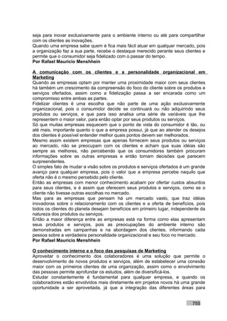 seja para inovar exclusivamente para o ambiente interno ou até para compartilhar
com os clientes as inovações.
Quando uma empresa sabe quem é fica mais fácil atuar em qualquer mercado, pois
a organização faz a sua parte, recebe o destaque merecido perante seus clientes e
permite que o consumidor seja fidelizado com o passar do tempo.
Por Rafael Mauricio Menshhein

A comunicação com os clientes e a personalidade organizacional em
Marketing
Quando as empresas optam por manter uma proximidade maior com seus clientes
há também um crescimento da compreensão do foco do cliente sobre os produtos e
serviços ofertados, assim como a fidelização passa a ser encarada como um
compromisso entre ambas as partes.
Fidelizar clientes é uma escolha que não parte de uma ação exclusivamente
organizacional, pois o consumidor decide se continuará ou não adquirindo seus
produtos ou serviços, e que para isso analisa uma série de variáveis que lhe
representem o maior valor, para então optar por seus produtos ou serviços.
Só que muitas empresas esquecem que o ponto de vista do consumidor é tão, ou
até mais, importante quanto o que a empresa possui, já que ao atender os desejos
dos clientes é possível entender melhor quais pontos devem ser melhorados.
Mesmo assim existem empresas que apenas fornecem seus produtos ou serviços
ao mercado, não se preocupam com os clientes e acham que suas idéias são
sempre as melhores, não percebendo que os consumidores também procuram
informações sobre as outras empresas e então tomam decisões que parecem
surpreendentes.
O simples fato de mudar a visão sobre os produtos e serviços ofertados é um grande
avanço para qualquer empresa, pois o valor que a empresa percebe naquilo que
oferta não é o mesmo percebido pelo cliente.
Então as empresas com menor conhecimento acabam por ofertar custos absurdos
para seus clientes, e é assim que oferecem seus produtos e serviços, como se o
cliente não tivesse outras escolhas no mercado.
Mas para as empresas que pensam há um mercado vasto, que traz idéias
inovadoras sobre o relacionamento com os clientes e a oferta de benefícios, pois
todos os clientes do planeta desejam benefícios em primeiro lugar, independente da
natureza dos produtos ou serviços.
Então a maior diferença entre as empresas está na forma como elas apresentam
seus produtos e serviços, pois as preocupações do ambiente interno são
demonstradas em campanhas e na abordagem dos clientes, informando cada
pessoa sobre a verdadeira personalidade organizacional e seu foco no mercado.
Por Rafael Mauricio Menshhein

O conhecimento interno e o foco das pesquisas de Marketing
Aproveitar o conhecimento dos colaboradores é uma solução que permite o
desenvolvimento de novos produtos e serviços, além de estabelecer uma conexão
maior com os primeiros clientes de uma organização, assim como o envolvimento
das pessoas permite aprofundar os estudos, além de diversificá-los.
Estudar constantemente é fundamental para qualquer empresa, e quando os
colaboradores estão envolvidos mais diretamente em projetos novos há uma grande
oportunidade a ser aproveitada, já que a integração das diferentes áreas para


                                                                           755
 