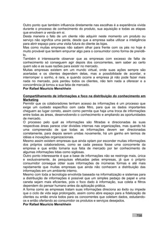 Outro ponto que também influencia diretamente nas escolhas é a experiência vivida
durante o processo de conhecimento do produto, sua aquisição e todas as etapas
que envolvem a venda em si.
Desta maneira o fato de um cliente não adquirir neste momento um produto ou
serviço não significa uma perda, desde que a empresa saiba utilizar a inteligência
para abrir espaço para uma visita futura do cliente às lojas.
Mas como muitas empresas não sabem olhar para frente com os pés no hoje é
muito provável que tentem empurrar algo para o consumidor como forma de prendê-
lo.
Também é interessante observar que as empresas com excesso de falta de
conhecimento só conseguem agir depois dos concorrentes, sem saber ao certo
quem são e as suas razões para existir no mercado.
Muitas empresas existem em um mundo virtual, onde suas ações sempre são
acertadas e os clientes dependem delas, mas a possibilidade de acordar, e
interromper o sonho, é rara, e quando ocorre a empresa já não pode fazer mais
nada no mercado, pois perdeu todos os clientes, não tem nada a oferecer e a
concorrência já tomou a sua fatia de mercado.
Por Rafael Mauricio Menshhein

Compartilhamento de informações e foco na distribuição do conhecimento em
Marketing
Permitir que os colaboradores tenham acesso às informações é um processo que
exige um cuidado específico com cada filtro, para que os dados importantes
cheguem ao lugar correto, assim como permita que haja uma troca de informações
entre todas as áreas, desenvolvendo o conhecimento e ampliando as oportunidades
de mercado.
O processo pelo qual as informações são filtradas e direcionadas às suas
respectivas áreas parece criar divisões internas nas organizações, mas quando há
uma compreensão de que todas as informações devem ser direcionadas
corretamente, para depois serem unidas novamente, há um ganho em termos de
idéias e inovações organizacionais.
Mesmo assim existem empresas que ainda optam por esconder muitas informações
dos próprios colaboradores, como se cada pessoa fosse uma concorrente da
empresa e que então tomaria sua fatia de mercado por ter conhecimento de
algumas informações tidas como sigilosas.
Outro ponto interessante é que a base de informações não se restringe mais, única
e exclusivamente, às pesquisas efetuadas pelas empresas, já que o próprio
consumidor consegue obter suas informações de inúmeras formas e até mais
rapidamente que muitas empresas que ainda não conhecem a distribuição das
informações em um ambiente interno.
Mesmo com toda a tecnologia envolvida baseada na informatização e sistemas para
a distribuição de informações é possível que um simples pedaço de papel e uma
caneta sejam mais eficientes, pois o foco dado à informação, sua coleta e filtros
dependem do pensar humano antes da aplicação prática.
A forma como as empresas tratam suas informações direciona ao êxito ou impede
que o ciclo de vida seja prolongado, assim como abre espaço para a fidelização de
clientes ou então envia todos para os concorrentes que coletam dados, estudando-
os e então ofertando ao consumidor os produtos e serviços desejados.
Por Rafael Mauricio Menshhein


                                                                           758
 