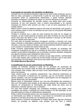 A percepção de mercados não atendidos em Marketing
Competir em um mercado já saturado é algo comum para muitas empresas, já que a
falta de visão, percepção e conhecimento é parte de uma base solidificada que
acompanha todos os colaboradores diariamente, e desta maneira algumas
empresas conseguem o destaque ao seguir um caminho diferente no mercado.
Encontrar as oportunidades de mercado parece uma tarefa difícil para muitas
empresas, já que não possuem mais a própria personalidade e as maiores
empresas do mesmo setor pensam por elas, o que as torna seguidoras de um
modelo exterior.
Mesmo assim a fonte de referência externa não pode ser descartada, mas quando a
outra empresa passa a tomar as decisões da sua é que há uma grande dificuldade
em sair do comum.
Também é evidente que a visão de cada empresa faz parte de um desejo do
fundador, só que muitas pessoas se deixam levar pelo momento em que tudo está
dando certo para não tentar o novo, reinventar produtos e serviços ou até mesmo
trazer os clientes para mais perto.
Por outro lado as grandes empresas conseguem controlar o mercado com suas
ações, limitando a criatividade e gerando assim percentuais fixos de participação de
mercado, o que nem sempre é forçado, pois muitas empresas preferem copiar o que
é um sucesso no mercado sem pensar antes de agir.
Então inúmeras oportunidades ficam perdidas no mercado, as empresas não
conseguem enxergá-las por não ter a condição de olhar para o lado e perceber que
existem consumidores insatisfeitos com os produtos e serviços ofertados, desejando
que alguma empresa possa satisfazê-los após ouvi-los.
A ação mais difícil em um mercado é o pensar, já que exige estudos, conhecimento
e uma visão simples, pois o próprio ser humano tende a buscar o que é mais difícil,
pois esqueceu há muito tempo como tornar suas ações mais simples.
Por Rafael Mauricio Menshhein

A simplificação do uso do conhecimento em Marketing
Analisar as inúmeras variáveis é parte de um processo de construção de
conhecimento que envolve todas as áreas das organizações, assim como permite
criar soluções mais simples, além de trazer novas oportunidades de mercado para
dentro da empresa.
Cada variável pode ser analisada isoladamente, mas influencia diretamente as
demais, envolvendo a empresa em um processo, que em um primeiro momento
parece complexo, mas que na prática facilita o aprendizado e faz da integração um
grande diferencial a ser aproveitado.
Mesmo assim é interessante observar que uma das dificuldades das empresas é
lidar com informações mais simples, já que algumas pessoas não conseguem mais
absorver ou compreender as informações que estão diante dos olhos, pois se
habituaram a estudar apenas o que é complexo.
Por outro lado existem empresas que conseguem simplificar suas ações, criam
estratégias que beiram a perfeição por serem simples e de fácil aplicação, já que
são absorvidas por todos os colaboradores rapidamente.
Então a oferta de soluções passa a ser uma questão de postura da empresa perante
as informações que coleta no mercado, e que levam às conclusões que gerarão
produtos ou serviços de acordo com os desejos dos clientes.
Desta maneira é possível compreender as razões pelas quais algumas empresas
deixam de enxergar os detalhes mais simples, pois seu foco é voltado

                                                                             759
 
