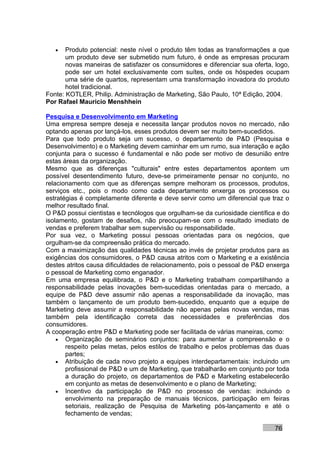 •   Produto potencial: neste nível o produto têm todas as transformações a que
       um produto deve ser submetido num futuro, é onde as empresas procuram
       novas maneiras de satisfazer os consumidores e diferenciar sua oferta, logo,
       pode ser um hotel exclusivamente com suítes, onde os hóspedes ocupam
       uma série de quartos, representam uma transformação inovadora do produto
       hotel tradicional.
Fonte: KOTLER, Philip. Administração de Marketing, São Paulo, 10ª Edição, 2004.
Por Rafael Mauricio Menshhein

Pesquisa e Desenvolvimento em Marketing
Uma empresa sempre deseja e necessita lançar produtos novos no mercado, não
optando apenas por lançá-los, esses produtos devem ser muito bem-sucedidos.
Para que todo produto seja um sucesso, o departamento de P&D (Pesquisa e
Desenvolvimento) e o Marketing devem caminhar em um rumo, sua interação e ação
conjunta para o sucesso é fundamental e não pode ser motivo de desunião entre
estas áreas da organização.
Mesmo que as diferenças "culturais" entre estes departamentos apontem um
possível desentendimento futuro, deve-se primeiramente pensar no conjunto, no
relacionamento com que as diferenças sempre melhoram os processos, produtos,
serviços etc., pois o modo como cada departamento enxerga os processos ou
estratégias é completamente diferente e deve servir como um diferencial que traz o
melhor resultado final.
O P&D possui cientistas e tecnólogos que orgulham-se da curiosidade científica e do
isolamento, gostam de desafios, não preocupam-se com o resultado imediato de
vendas e preferem trabalhar sem supervisão ou responsabilidade.
Por sua vez, o Marketing possui pessoas orientadas para os negócios, que
orgulham-se da compreensão prática do mercado.
Com a maximização das qualidades técnicas ao invés de projetar produtos para as
exigências dos consumidores, o P&D causa atritos com o Marketing e a existência
destes atritos causa dificuldades de relacionamento, pois o pessoal de P&D enxerga
o pessoal de Marketing como enganador.
Em uma empresa equilibrada, o P&D e o Marketing trabalham compartilhando a
responsabilidade pelas inovações bem-sucedidas orientadas para o mercado, a
equipe de P&D deve assumir não apenas a responsabilidade da inovação, mas
também o lançamento de um produto bem-sucedido, enquanto que a equipe de
Marketing deve assumir a responsabilidade não apenas pelas novas vendas, mas
também pela identificação correta das necessidades e preferências dos
consumidores.
A cooperação entre P&D e Marketing pode ser facilitada de várias maneiras, como:
    • Organização de seminários conjuntos: para aumentar a compreensão e o
       respeito pelas metas, pelos estilos de trabalho e pelos problemas das duas
       partes;
    • Atribuição de cada novo projeto a equipes interdepartamentais: incluindo um
       profissional de P&D e um de Marketing, que trabalharão em conjunto por toda
       a duração do projeto, os departamentos de P&D e Marketing estabelecerão
       em conjunto as metas de desenvolvimento e o plano de Marketing;
    • Incentivo da participação de P&D no processo de vendas: incluindo o
       envolvimento na preparação de manuais técnicos, participação em feiras
       setoriais, realização de Pesquisa de Marketing pós-lançamento e até o
       fechamento de vendas;

                                                                              76
 