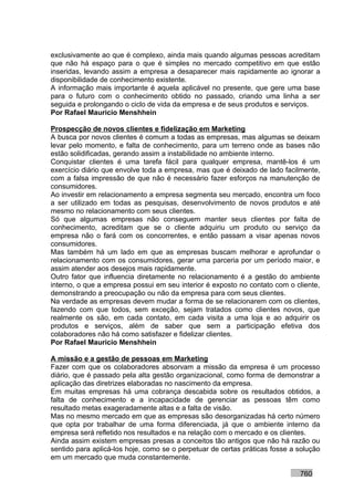 exclusivamente ao que é complexo, ainda mais quando algumas pessoas acreditam
que não há espaço para o que é simples no mercado competitivo em que estão
inseridas, levando assim a empresa a desaparecer mais rapidamente ao ignorar a
disponibilidade de conhecimento existente.
A informação mais importante é aquela aplicável no presente, que gere uma base
para o futuro com o conhecimento obtido no passado, criando uma linha a ser
seguida e prolongando o ciclo de vida da empresa e de seus produtos e serviços.
Por Rafael Mauricio Menshhein

Prospecção de novos clientes e fidelização em Marketing
A busca por novos clientes é comum a todas as empresas, mas algumas se deixam
levar pelo momento, e falta de conhecimento, para um terreno onde as bases não
estão solidificadas, gerando assim a instabilidade no ambiente interno.
Conquistar clientes é uma tarefa fácil para qualquer empresa, mantê-los é um
exercício diário que envolve toda a empresa, mas que é deixado de lado facilmente,
com a falsa impressão de que não é necessário fazer esforços na manutenção de
consumidores.
Ao investir em relacionamento a empresa segmenta seu mercado, encontra um foco
a ser utilizado em todas as pesquisas, desenvolvimento de novos produtos e até
mesmo no relacionamento com seus clientes.
Só que algumas empresas não conseguem manter seus clientes por falta de
conhecimento, acreditam que se o cliente adquiriu um produto ou serviço da
empresa não o fará com os concorrentes, e então passam a visar apenas novos
consumidores.
Mas também há um lado em que as empresas buscam melhorar e aprofundar o
relacionamento com os consumidores, gerar uma parceria por um período maior, e
assim atender aos desejos mais rapidamente.
Outro fator que influencia diretamente no relacionamento é a gestão do ambiente
interno, o que a empresa possui em seu interior é exposto no contato com o cliente,
demonstrando a preocupação ou não da empresa para com seus clientes.
Na verdade as empresas devem mudar a forma de se relacionarem com os clientes,
fazendo com que todos, sem exceção, sejam tratados como clientes novos, que
realmente os são, em cada contato, em cada visita a uma loja e ao adquirir os
produtos e serviços, além de saber que sem a participação efetiva dos
colaboradores não há como satisfazer e fidelizar clientes.
Por Rafael Mauricio Menshhein

A missão e a gestão de pessoas em Marketing
Fazer com que os colaboradores absorvam a missão da empresa é um processo
diário, que é passado pela alta gestão organizacional, como forma de demonstrar a
aplicação das diretrizes elaboradas no nascimento da empresa.
Em muitas empresas há uma cobrança descabida sobre os resultados obtidos, a
falta de conhecimento e a incapacidade de gerenciar as pessoas têm como
resultado metas exageradamente altas e a falta de visão.
Mas no mesmo mercado em que as empresas são desorganizadas há certo número
que opta por trabalhar de uma forma diferenciada, já que o ambiente interno da
empresa será refletido nos resultados e na relação com o mercado e os clientes.
Ainda assim existem empresas presas a conceitos tão antigos que não há razão ou
sentido para aplicá-los hoje, como se o perpetuar de certas práticas fosse a solução
em um mercado que muda constantemente.

                                                                             760
 