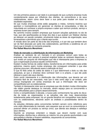 Um dos primeiros passos a ser dado é a percepção de que a própria empresa muda
constantemente passa por influência dos clientes, da concorrência e de seus
colaboradores, assim como deve fazer a sua parte para receber em troca os
resultados esperados.
Só que muitas empresas ainda estão apegadas a metas, números ilusórios que
apontam a incompetência em gerenciar os clientes já conquistados, a falta de
maturidade em conhecer a própria empresa e saber que nenhum produto, serviço e
empresa duram para sempre.
No caminho inverso existem empresas que buscam soluções aplicáveis no dia de
hoje, que são aperfeiçoadas ao longo dos dias e que acabam por fidelizar clientes
ao oferecer um pacote completo, envolvendo todas as áreas da organização, seus
fornecedores e permitindo que o cliente seja ouvido.
A missão deve ser parte do dia-a-dia das empresas, e é por isto que também deve
ser de fácil absorção por parte dos colaboradores, permitindo a existência de um
futuro que é iniciado no momento presente.
Por Rafael Mauricio Menshhein

Visão de mercado e a distribuição de informações em Marketing
Analisar as variáveis de um mercado é um processo comum para todas as
empresas, mas nem sempre é possível englobar todas as variáveis disponíveis, o
que revela um conjunto de informações que não é interessante para a empresa ou
que a organização já possua aquele conhecimento.
Existem muitas formas de coletar dados, transformá-los em informações para então
aplicá-los, mesmo assim muitas empresas não conseguem entender o que elas
próprias procuram, dificultando assim a definição do foco.
O que foi feito antes da coleta de dados é o que determinará o êxito ou não das
pesquisas, já que a empresa deve conhecer bem a si própria, o que ela pode
oferecer e quem são seus clientes.
Outro ponto interessante é a distribuição das informações, que deveria ser um
processo fácil de ser executado, mas que é visto como algo a ser evitado, pela
crença impregnada em certas empresas de que a informação não deve ser
compartilhada com os colaboradores.
Também é interessante notar que as empresas que não dividem muitas informações
não obtêm grande destaque no mercado, abrem espaço para os concorrentes e
criam dificuldades para o próprio desenvolvimento.
Como a competitividade é elevada, a busca pelo conhecimento faz parte do dia-a-
dia de todas as organizações e as soluções não são mais desenvolvidas
isoladamente pelas empresas, há um grande benefício em compartilhar mais dados
com os colaboradores, elevando assim as análises e possibilidades dentro do
mercado.
As soluções ofertadas pelos concorrentes também servem como referência para
uma visão diferenciada do mercado, sem esquecer que ao ouvir os consumidores é
possível ofertar um produto ou serviço único, que atenda aos desejos e satisfaça
seus clientes.
Quando as empresas entendem a relação que devem manter com suas
informações, distribuí-las e utilizá-las ao máximo há uma grande oportunidade a ser
aproveitada e clientes a ficarem satisfeitos, esquecendo os concorrentes.
Por Rafael Mauricio Menshhein



                                                                            761
 